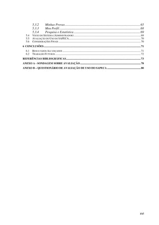 xvi
5.3.2 Minhas Provas..............................................................................................65
5.3.3 Meu Perfil.....................................................................................................68
5.3.4 Pesquisa e Estatística...................................................................................69
5.4 VISÃO DO SISTEMA (ADMINISTRADOR) ...................................................................................................69
5.5 AVALIAÇÃO DO USO DO SAPECA...........................................................................................................70
5.6 CONSIDERAÇÕES FINAIS ..........................................................................................................................70
6 CONCLUSÕES................................................................................................................................................71
6.1 RESULTADOS ALCANÇADOS ....................................................................................................................71
6.2 TRABALHO FUTUROS ...............................................................................................................................72
REFERÊNCIAS BIBLIOGRÁFICAS...............................................................................................................73
ANEXO A - SONDAGEM SOBRE AVALIAÇÃO..........................................................................................78
ANEXO B – QUESTIONÁRIO DE AVALIAÇÃO DE USO DO SAPECA ..................................................80
 