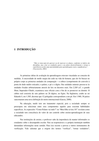 1 INTRODUÇÃO
“Não se trata mais de aprovar ou de reprovar os alunos, conforme os índices da
disciplina, mas criar as condições para o seu pleno desenvolvimento e tornar a
experiência escolar uma oportunidade para aprendizagens reais e significativas”.
(Vasconcelos, 2003)
As primeiras idéias de avaliação da aprendizagem estavam vinculadas ao conceito de
medidas. A necessidade de medir surgiu tão cedo na vida do homem, que ele foi buscar no
próprio corpo as primeiras unidades de comparação – o cúbico (comprimento do cotovelo à
ponta do dedo médio esticado), o palmo, o pé e o dígito. Das unidades naturais passou-se às
unidades fixadas arbitrariamente através de leis ou decretos reais. Em 2.205 a.C. o grande
Shun, Imperador Chinês, examinava seus oficiais com o fim de os promover ou demitir. O
cúbito real consistia de sete palmos ou 28 dígitos, no Egito. Na Inglaterra, coube ao rei
Eduardo I, em 1.305, decretar que 12 polegadas correspondiam a um pé. Em 1.960, 38 países
sancionaram uma nova definição do metro internacional (Garcia, 2000).
Na educação, medir tem um tratamento especial, pois a sociedade sempre se
preocupou em selecionar entre seus componentes aqueles para executar habilidades
específicas. As expressões “Como Fulano vai indo?” ou “Meu filho só tira 10!” revelam como
a sociedade tem consciência do valor de um controle sobre ensino-aprendizagem de seus
educandos.
Nas instituições de ensino, o professor sabe da importância de manter informados os
estudantes sobre o desempenho escolar. Pais ou responsáveis e a própria instituição também
demandam informações neste sentido. Para isso recorre a provas e outros instrumentos de
verificação. Vale salientar que a origem dos termos “verificar”, “tornar verdadeiro”,
 