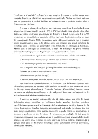 2
“confirmar se é verdade”, refletem bem esta maneira de encarar a medida como parte
essencial do processo educativo e não como complemento dele. Ainda é importante salientar
que os instrumentos de medida facilitam as observações que o professor realiza sobre o
desempenho do estudante.
É grande o número de professores que enfrentam o problema da avaliação de seus
alunos. Isto por que, segundo Luckesi (1995 p. 69) “A avaliação é um juízo de valor sobre
dados relevantes, objetivando uma tomada de decisão”. O Brasil possui cerca de 242.795
professores em universidades e faculdades públicas e privadas distribuídos em diversas áreas
do conhecimento (Sinaes, 2007). Em comum, todos estão comprometidos com o processo
ensino-aprendizagem, o qual, nestes últimos anos, vem sofrendo uma grande influência da
tecnologia com a inserção do computador como ferramenta de automação e facilitação.
Mesmo com a utilização do computador, a tarefa de elaboração da prova continua
consumindo um tempo precioso do professor, por englobar atividades como:
O procedimento de copiar e colar no editor de texto que deve ser feito com cuidado;
O desenvolvimento de questões que retratem bem o conteúdo ministrado;
O uso de uma linguagem de fácil entendimento pelo aluno;
Uso de perguntas não-ambíguas que não permitam ter várias interpretações;
Questões que explorem a criatividade do aluno;
Dimensionamento questão X tempo;
A formatação da prova, inclusive do cabeçalho da prova com suas observações.
Este problema se agrava ainda mais em disciplinas como Informática Aplicada onde
há uma heterogeneidade de interesses maior na turma, em virtude de ser composta por alunos
de diferentes cursos (Administração, Economia, Turismo e Contabilidade). Portanto, numa
mesma turma há alunos com diferentes perfis, background, interesses e até expectativas de
aplicabilidade da disciplina em sua formação.
O processo de avaliar enfrenta, além dos já citados acima, uma série de outras
dificuldades como: simplificar os problemas, fundir questões, dissolver conceitos,
metodologia empregada, repetição de questões, independência entre questões, observações da
prova, dentre outros. Uma boa ferramenta computacional pode ajudar o avaliador, isso por
quer, muitos procedimentos como a crítica de questões já usadas podem ser automatizadas e
ajudando o professor no ato de criação do instrumento de avaliação. É fácil para os
professores, chegarem a esta conclusão de que o canal tecnológico do aprendizado foi muito
alterado, até tempo atrás, o mundo era visto através de livros e materiais impressos. Já a
geração atual cerca-se de diversas tecnologias como: computador, software especialista,
celular, palm e Internet.
 