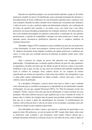 3
Baseado em experiência própria e em um questionário aplicado a grupo de 30 (trinta)
professores (modelo em anexo), foi identificado, como a principal reclamação dos docentes, o
desconhecimento de forma colaborativa de uma ferramenta específica para o professor criar
suas avaliações. Baseado em dados coletados ficou evidente que a ferramenta mais utilizada é
o editor de textos, ou seja, o professor digita uma determinada avaliação, sem a utilização de
um banco de questões para consultar e, em muitas vezes, sem contar com o que outros
professores da mesma disciplina já prepararam em avaliações anteriores. Em outras palavras,
não existe nenhuma preocupação em registrar e potencializar a reutilização de suas questões
posteriormente. A questão de compartilhar e interagir com outros professores é muitas vezes
ignorada, porém encontram-se justificativas plausíveis para o complexo problema da
avaliação educacional.
Thorndike e Hagen (1975) estudaram os graus atribuídos por mais de cem professores
a cinco dissertações. As notas, nessa pesquisa, variaram cerca de 20 pontos num máximo de
25. Algumas dissertações foram julgadas excelentes por alguns professores e medíocres por
outros. A razão para este resultado decorreu da diferença de padrões usados pelos vários
professores.
Hoje o processo de criação de provas não apresenta nem integração e nem
padronização. Considerando que a avaliação significa elaborar um juízo de valor, qualitativo
ou quantitativo, de dados relevantes que são obtidos da ação de observar o aluno, é necessário
estabelecer o que se quer ver nele, ou seja, fazer um isolamento bem definido estabelecendo
assim os critérios de avaliação. Esses critérios devem ser um conjunto de normas
especificando um sistema de expectativas. Cada norma deve definir com transparência o que
se julga poder esperar legitimamente do objeto avaliado e deixar claro para o aluno os
critérios e pesos de pontuação.
Se a disciplina é Português, é preciso deixar claro para os alunos o que é definido
como relevante para se considerar um progresso no aprendizado de um determinado conteúdo
de Português. Isto por que, segundo Perrenoud (1999 p. 51) “Não há orientação escolar sem
avaliação”. Porém, é preciso estar claro que tipo de informações se espera encontrar nas suas
produções. Não basta elaborar uma prova para significar que se tem a intenção de avaliar. O
pensar sobre os critérios de avaliação antes de propor uma atividade avaliativa é fundamental
para que ela se preste à ajuda das aprendizagens dos discentes. O estabelecimento dos
critérios é útil na hora de dizer o valor de um aluno ou de seu produto, mostrando como eles
se situam em relação ao que é legítimo esperar deles.
Esta dificuldade em avaliar o aluno e que motivou a aplicação de questionário a um
grupo de trinta (30) professores, no mês de janeiro de 2007 visando obter dados sobre como
os professores estão avaliando e que ferramentas estão usando. Pode-se afirmar que a
principal ferramenta utilizada na confecção de prova é um editor de textos, onde se digita ou
 