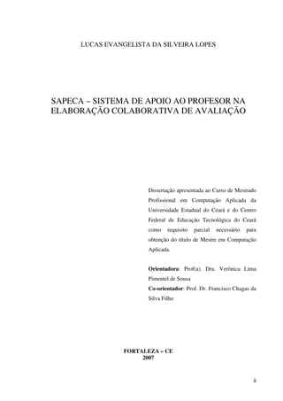 ii
LUCAS EVANGELISTA DA SILVEIRA LOPES
SAPECA – SISTEMA DE APOIO AO PROFESOR NA
ELABORAÇÃO COLABORATIVA DE AVALIAÇÃO
Dissertação apresentada ao Curso de Mestrado
Profissional em Computação Aplicada da
Universidade Estadual do Ceará e do Centro
Federal de Educação Tecnológica do Ceará
como requisito parcial necessário para
obtenção do título de Mestre em Computação
Aplicada.
Orientadora: Prof(a). Dra. Verônica Lima
Pimentel de Sousa
Co-orientador: Prof. Dr. Francisco Chagas da
Silva Filho
FORTALEZA – CE
2007
 