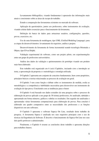 5
Levantamento bibliográfico, visando fundamentar à apreensão das informações mais
atuais e consistentes sobre as áreas de escopo do trabalho.
Estudo e comparação das ferramentas existentes no mercado de software.
Aplicação de questionários, juntos aos professores, sobre instrumentos de avaliação,
visando coletar dados essenciais para o funcionamento da ferramenta.
Definição do banco de dados para armazenar usuários, configurações, questões,
provas, exercícios, etc.
Uso de uma ferramenta de modelagem, tipo UML (Unified Modeling Language), para
as etapas do desenvolvimentos: levantamento de requisitos, análise e projeto.
Desenvolvimento da ferramenta de forma incremental usando tecnologia Orientada a
Objeto, tipo C# ou Delphi.
Validação experimental do software, como um projeto piloto, em experimentações
entre um grupo de professores universitários.
Análise dos dados da validação e aprimoramentos do protótipo visando um produto
mais bem elaborado.
Este trabalho está organizado em 6 (seis) Capítulos, iniciando com a introdução ao
tema, a apresentação da proposta e o metodologia e estratégia utilizada.
O Capítulo 2 apresenta um conjunto de conceitos fundamentais, bem como propósitos,
princípios básicos e teorias relacionadas ao processo de avaliação em geral.
O Capítulo 3 tem como função o debate sobre os instrumentos de medida, avalia as
metodologias e a competência e habilidades necessárias para desenvolver um instrumento de
avaliação do tipo prova. Concluindo com as tendências para o futuro
O Capítulo 4 está baseado nos dados extraídos de uma pesquisa sobre o processo de
elaboração de provas aplicado a um grupo de 30 (trinta) professores, foi analisado, tabulado e
apresentado em forma números, gráficos e tabelas os resultados. Em seguida são analisadas e
apresentadas várias ferramentas computacionais para elaboração de provas. Para concluir é
elaborado um quadro comparativo entre as necessidades dos professores e as funções
disponíveis em sete softwares.
O Capítulo 5 apresenta o software Sapeca On Line, resultado deste trabalho de
pesquisa. A ferramenta Sapeca é analisada nos seus requisitos principais com o uso de
técnicas da Engenharia de Software. É descrito o funcionamento do Sapeca On Line nos seus
dois perfis professor e administrador.
Finalmente, o Capítulo 6 resume as conclusões deste trabalho e apresenta direções
para trabalhos futuros.
 