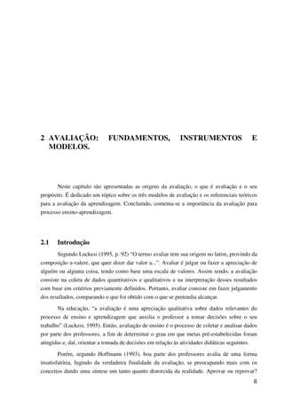 6
2 AVALIAÇÃO: FUNDAMENTOS, INSTRUMENTOS E
MODELOS.
Neste capítulo são apresentadas as origens da avaliação, o que é avaliação e o seu
propósito. É dedicado um tópico sobre os três modelos de avaliação e os referenciais teóricos
para a avaliação da aprendizagem. Concluindo, comenta-se a importância da avaliação para
processo ensino-aprendizagem.
2.1 Introdução
Segundo Luckesi (1995, p. 92) “O termo avaliar tem sua origem no latim, provindo da
composição a-valere, que quer dizer dar valor a...”. Avaliar é julgar ou fazer a apreciação de
alguém ou alguma coisa, tendo como base uma escala de valores. Assim sendo, a avaliação
consiste na coleta de dados quantitativos e qualitativos e na interpretação desses resultados
com base em critérios previamente definidos. Portanto, avaliar consiste em fazer julgamento
dos resultados, comparando o que foi obtido com o que se pretendia alcançar.
Na educação, “a avaliação é uma apreciação qualitativa sobre dados relevantes do
processo de ensino e aprendizagem que auxilia o professor a tomar decisões sobre o seu
trabalho” (Luckesi, 1995). Então, avaliação de ensino é o processo de coletar e analisar dados
por parte dos professores, a fim de determinar o grau em que metas pré-estabelecidas foram
atingidas e, daí, orientar a tomada de decisões em relação às atividades didáticas seguintes.
Porém, segundo Hoffmann (1993), boa parte dos professores avalia de uma forma
insatisfatória, fugindo da verdadeira finalidade da avaliação, se preocupando mais com os
conceitos dando uma síntese um tanto quanto distorcida da realidade. Aprovar ou reprovar?
 