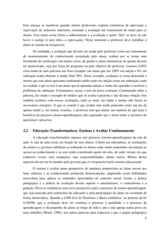 7
Esta ameaça se manifesta quando muitos professores expõem estatísticas de aprovação e
reprovação de semestres anteriores, tornando a avaliação um instrumento de medo para os
alunos. Esse medo existe direta e indiretamente e a avaliação é quem "dirá" se deve ou não
haver o castigo (o pior deles, a reprovação). Neste momento o professor deve trabalhar o
aluno no sentido de recuperá-lo.
Na realidade, a avaliação que deveria ser usada pelo professor como um instrumento
de monitoramento do conhecimento assimilado pelo aluno, acabou por se tornar uma
ferramenta de verificação, em muitos casos, de quanto o aluno memorizou ou quanto deveria
ter memorizado, seja por força do programa ou pelo objetivo do professor. Luckesi (1995)
citou numa de suas palestras um bom exemplo: um aluno que tire 100% em adição e 0% em
subtração acaba obtendo a média final 50%. Neste exemplo, avaliação se torna distorcida e
mostra que este aluno apresenta rendimento médio tanto em adição como em subtração; onde
na verdade o que se tem é um aluno que já aprendeu adição e ainda não aprendeu a resolver a
problemas de subtração. Constatamos, assim, o erro de nossa avaliação. Continuando sobre a
palestra, foi citado o exemplo do médico que só avalia o paciente e não dá uma solução. Isto
também acontece com nossas avaliações, onde as notas são dadas e muitas não fazem as
necessárias correções. O que se conclui é que avaliar esta sendo praticado como um ato de
apenas medir e, em muitas ocasiões, o professor terá que mudar sua maneira de agir para o
benefício do processo ensino-aprendizagem, não esperando que o aluno tome a iniciativa de
questionar o processo.
2.2 Educação Transformadora: Ensinar e Avaliar Continuamente
A educação transformadora repensa este processo (ensino-aprendizagem) da sala de
aula. A sala de aula existe em função de seus alunos. Cabem aos educadores, as instituições
de ensino e o governo refletirem se realmente os alunos estão sendo respeitados em relação ao
acesso ao conhecimento e se está sendo considerado quem são eles, de onde vieram, em que
contextos vivem, suas ocupações, suas responsabilidades, dentre outros. Muitos destes
aspectos devem ser levantados pelo governo que é o responsável pelo sistema educacional.
O ensinar e avaliar numa perspectiva de mudança proporciona ao aluno acesso aos
bens culturais e ao conhecimento produzido historicamente, adquirindo assim habilidades
necessárias para aplicar os conteúdos apreendidos no contexto social. Assim, a prática
pedagógica e a prática de avaliação devem superar o autoritarismo, o conteudismo e a
punição. Deve-se estabelecer uma nova perspectiva para o processo de ensino-aprendizagem,
que seja marcado pela autonomia do educando e pela participação do aluno na sociedade de
forma democrática. Quando a LDB (Lei de Diretrizes e Base) estabelece, na portaria da lei
9.394/96, que a avaliação deve ser contínua e priorizar a qualidade e o processo de
aprendizagem (o desempenho do aluno ao longo de todo o ano e não apenas numa prova ou
num trabalho) (Brasil, 1996), usa outras palavras para expressar o que o jargão pedagógico
 