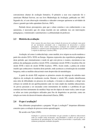 8
convencionou chamar de avaliação formativa. O primeiro a usar essa expressão foi o
americano Michael Scriven, em seu livro Medotologia da Avaliação, publicado em 1967.
Segundo ele, só com observação sistemática o educador consegue aprimorar as atividades de
classe e garantir que todos aprendam (Scriven, 1967).
Partindo desses pressupostos, para que o aluno construa o seu conhecimento e sua
autonomia, é necessário que ele esteja inserido em um ambiente rico em intervenções
pedagógicas, e minimizado o autoritarismo e a arbitrariedade do professor.
2.3 História da avaliação
Com o passar dos anos houve uma evolução do processo de avaliação como parte
de um movimento articulado com o compromisso de desenvolver a prática
pedagógica. Neste cenário educacional a avaliação tem combinado os métodos
formativos e somativos para um diagnóstico que permita a inclusão, a pluralidade e
o respeito às diferenças. (Luckesi,1995).
Avaliação, tal como é conhecida hoje, como medida, teve origem na escola moderna a
partir dos séculos XVI e XVII, na Europa. Algumas expressões das experiências pedagógicas
deste período, que sistematizaram o modo de agir com provas e exames, encontram-se nas
práticas das pedagogias jesuítica (século XVI), comeniana (século XVII) e lassalista (fins do
século XVII e início do século XVIII) (Luckesi, 1995). Assim sendo, a prática de avaliar
(medir) que conhecemos é herdeira deste período, onde aconteceu a cristalização da sociedade
burguesa, onde as medidas educacionais eram desprovidas de metodologias.
A partir do século XIX surgiram os primeiros ensaios de emprego de métodos mais
objetivos de avaliação do rendimento escolar. Durante o século XX, estudos identificaram
uma série de dificuldades no processo de avaliação, e levaram os educadores a dirigir seus
esforços no sentido de um aperfeiçoamento cada vez mais amplo das medidas educacionais.
As provas passaram a ser encaradas como instrumentos de medida e o problema do que
constitui um bom instrumento de medida é hoje um dos tópicos de maior realce, tanto no que
se refere aos testes psicológicos utilizados para fins de diagnóstico ou previsão, como em
relação aos testes de desenvolvimento educacional (Garcia, 2000).
2.4 O que é avaliação?
Para diferentes pesquisadores a pergunta “O que é avaliação?” despertam diferentes
conceitos para a avaliação do processo ensino-aprendizagem.
De acordo com Tyler (1949):
Avaliação é o processo de determinar em que extensão os objetivos educacionais
estão na verdade sendo alcançados, cuja finalidade é verificar até que ponto as
experiências de aprendizagem, tal como foram desenvolvidas e organizadas, estão
realmente produzindo resultados desejados.
 