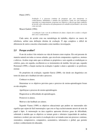 9
Piletti (1997):
Avaliação é o processo contínuo de pesquisas que visa interpretar os
conhecimentos, habilidades e atitudes dos aprendizes, tendo em vista mudanças
esperadas no comportamento, propostas nos objetivos, a fim de que haja condições
de decidir sobre alternativas do planejamento do trabalho do facilitador e da escola
como um todo.
Moacir Gadotti (1994):
A avaliação é um o ato de acolhimento do aluno e depois deve avaliar a relação
dele com o conhecimento.
Cada autor, de acordo com sua metodologia de trabalho, objetivo ou marco de
referência, atribui uma definição distinta de avaliação. É algo complexo e difícil de
diferenciar de outros conceitos relacionados como medida e investigação.
2.5 Porque avaliar?
O ato de avaliar é tão rotineiro na vida do homem como respirar. Ele está presente de
maneira natural em todas as nossas atitudes, que envolvem componentes cognitivos, motores
e afetivos. Avaliar exige antes que se definam os propósitos e sem seguida se estabeleçam os
critérios, para, em seguida, escolherem-se os instrumentos de medida. Isto por que, segundo
Perrenoud (1999), a função nuclear da avaliação é ajudar o aluno a aprender e ao professor,
ensinar.
Os propósitos da avaliação, segundo Garcia (2000), vão desde um diagnóstico em
torno do aluno até o feedback de todo o processo.
Conhecer os alunos.
Determinar se os objetivos previstos para o processo de ensino-aprendizagem foram
ou não atingidos.
Aperfeiçoar o processo de ensino-aprendizagem.
Diagnosticar as dificuldades de aprendizagem.
Promover os alunos.
Motivar e dar feedback aos alunos.
Segundo Vianna (1989) os objetivos educacionais que podem ser mensurados não
significa que sejam de fácil mensuração e que esta se faça exclusivamente através de teste de
papel e lápis. A mensuração na área cognitiva apresenta diversos graus de dificuldade,
sobretudo à medida que os objetivos se tornam gerais e abstratos (capacidade de analisar,
sintetizar e avaliar); por este motivo à avaliação deve ser tratada como um processo: continuo,
sistemático, compreensivo, comparativo, acumulativo, informativo e global, que permite
avaliar o conhecimento do educando.
 