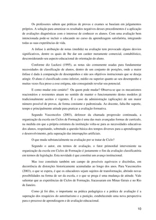 10
Os professores sabem que práticas de provas e exames se baseiam em julgamentos
próprios. A solução para amenizar os resultados negativos desses procedimentos é a aplicação
de avaliações diagnósticas com o interesse de conhecer os alunos. Com uma avaliação bem
intencionada pode-se incluir o educando no curso da aprendizagem satisfatória, integrando
todas as suas experiências de vida.
A ênfase à atribuição de notas (medida) na avaliação tem provocado alguns desvios
significativos, dentre os quais de lhe dar um caráter meramente comercial, contabilístico,
desconsiderando seu aspecto educacional de orientação do aluno.
Conforme diz Luckesi (1995), as notas são comumente usadas para fundamentar
necessidades de classificação de alunos, dentro de um conjunto de posições, onde a maior
ênfase é dada à comparação de desempenhos e não aos objetivos instrucionais que se deseja
atingir. O aluno é classificado como inferior, médio ou superior quanto ao seu desempenho e
muitas vezes fica preso a esse estigma, não conseguindo revelar seu potencial.
E como mudar este cenário? Ou quem pode mudar? Observa-se que os mecanismos
reacionários e resistentes atuam no sentido de manter o funcionamento destes modelos já
tradicionalmente aceitos e vigentes. É o caso da administração (aplicação) de um maior
número possível de provas, de forma constante e padronizada. Ao docente, falta-lhe suporte,
tempo e principalmente atitude para praticar a avaliação formativa.
Segundo Vasconcelos (2003), defensor da chamada progressão continuada, a
organização da escola em Ciclos de Formação é uma das mais avançadas formas de currículo,
na medida em que a própria estrutura da instituição volta-se para as necessidades educativas
dos alunos, respeitando, sobretudo a questão básica dos tempos diversos para a aprendizagem
e desenvolvimento, pela superação das interrupções artificiais.
O que muda substancialmente na avaliação por se tratar de Ciclo?
Segundo o autor, em termos de avaliação, o fator primordial interveniente na
organização da escola em Ciclos de Formação é justamente o fim da avaliação classificatória
em termos de legislação. Esta novidade é que constitui um avanço institucional.
Mas isso constituiu também um campo de possíveis equívocos e discórdias, em
decorrência de distorções historicamente acumuladas ao longo dos anos. Para Vasconcelos
(2003), o que se espera, é que os educadores sejam sujeitos de transformação, abrindo novas
possibilidades na forma de ser da escola, e o que se prega é uma mudança de atitude. Vale
salientar que as experiências de Ciclos de Formação, fracassaram em Minas Gerais e no Rio
de Janeiro.
Como já foi dito, o importante na prática pedagógica e a prática de avaliação é a
superação dos resquícios do autoritarismo e a punição, estabelecendo uma nova perspectiva
para o processo de aprendizagem e de avaliação educacional.
 