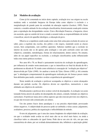 11
2.6 Modelos de avaliação
Como já foi comentada no início deste capitulo, avaliação teve sua origem na escola
moderna onde a sociedade burguesa da Europa tinha como objetivo à exclusão e a
marginalização de grande parte da sociedade da educação superior (Luckesi, 1995). Neste
contexto, o modelo adotado foi da avaliação classificatória, historicamente usada pelo sistema
para a reprodução das desigualdades sociais. Com a Revolução Francesa, a burguesia, classe
em ascensão, agiu no sentido de levar o estado a assumir todas as responsabilidades de incluir
e massificar, através do aparelho ideológico, a educação do povo.
Observa-se a repetência sendo usada como uma forte arma para exclusão do acesso ao
saber, para a expulsão das escolas, dos pobres e dos negros, mantendo assim as classes
sociais, bem comportadas, sem conflitos aparentes. Sabemos também que a exclusão no
interior da escola não se dá apenas pela avaliação e sim pelo currículo como um todo
(objetivos, conteúdos, metodologias, formas de relacionamento, dentre outros). No entanto,
além do seu papel específico na exclusão, a avaliação classificatória acaba influenciando
todas estas outras práticas escolares.
Nos anos 60 e 70, no Brasil o pensamento tecnicista de avaliação da aprendizagem,
por influencia de estudos norte-americanos e que se intensificou no final da década de 60 e
perduraram na década de 70, tendo como referência à concepção de “avaliação por objetivos”
desenvolvida por Tyler (1949). Ao analisar a teoria de Tyler, Giroux (1983, p. 64) comenta
que “a abordagem comportamental da aprendizagem realizada por ele fornece passos muito
bem definidos para medir, controlar e avaliar a experiência de aprendizagem”.
Neste modelo de avaliação o professor acompanha os objetivos a serem alcançados
durante um período escolar. Os objetivos devem ser específicos, mensuráveis e estar
alinhados aos objetivos do currículo.
Periodicamente o professor deve avaliar o nível de desempenho. A avaliação vai assim
tomando forma através da análise do desempenho dos alunos, contudo, limitado aos objetivos
curriculares. O professor nunca deve cobrar aspectos que não estavam previstos nos objetivos,
ou que não tivessem sido comunicados aos alunos.
Um dos pontos fracos deste paradigma é a sua precária objetividade, provocando
efeitos negativos. A subjetividade do processo pode ser atribuída a várias causas: julgamento,
avaliadores, processo, política da organização e inflexibilidade do método.
O erro de julgamento, que é uma das causas freqüentes da subjetividade da avaliação,
em que o avaliador tende avaliar no nível mais alto ou no nível mais baixo, ou ainda a
classificar todos os educandos de igual forma. Pode dar-se um erro de viés, em que uma
característica do aluno, por ser avaliada demasiadamente alta, influência a apreciação global.
 