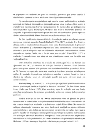 12
O julgamento não meditado por parte do avaliador, provocado por pressa, aversão à
discriminação, ou outros motivos, penaliza os alunos injustamente avaliados.
No que diz respeito aos avaliadores pode também ocorrer ambigüidade na avaliação
provocada por falta de informação ou informação errônea sobre os alunos. Nem sempre o
avaliador está presente para observar o comportamento dos mesmos, fato que pode provocar
uma desigualdade injusta de avaliações. O método para medir o desempenho pode não ser
adequado, os parâmetros especificados podem não estar de acordo com o que se espera do
aluno, e a falta de feedback deixa o aluno sem noção do que se espera dele.
De fato, considerando algumas definições de avaliação, pode-se perceber os aspectos
amplos que permeiam a questão. Segundo Raphael (1998 p. 42) “A avaliação deve descrever
até que ponto os objetivos foram alcançados, como forma de retroalimentação do processo”.
Miras e Solé (1996, p. 375) também exploram este tema, afirmando que "avaliar significa
examinar o grau de adequação entre um conjunto de informações e um conjunto de critérios
adequados ao objetivo fixado, com o fim de tomar uma decisão". Já em Nérici (1977), a
avaliação é encarada como uma etapa de um procedimento maior, que incluiria uma
verificação prévia.
Outra influência importante na avaliação da aprendizagem foi a de Scriven, que
apresentou, em 1967, os conceitos de avaliação somativa e formativa. Esses conceitos
provocaram grande impacto, principalmente entre avaliadores brasileiros, por volta da década
de 70. Passaram a compreender, então, que a avaliação deveria ser somativa, voltada para a
análise de resultados terminais que subsidiassem decisões e também formativa, com o
objetivo de subsidiar ações de intervenção quando um curso estivesse ainda em
desenvolvimento.
Ribeiro (1999 p 79) escreveu, “As avaliações a que o professor procede enquadram-se
em três grandes tipos: avaliação diagnóstica, formativa e somativa”. Os dois últimos termos
foram criados por Scriven (1967). Cada um destes tipos de avaliação tem uma função
específica, complementar das restantes, constituindo, assim, um conjunto indispensável ao
professor.
Pode-se dizer que os anos de 1990 se apresentaram como um período em que se
intensificaram os debates sobre avaliação nas mais diferentes instâncias da vida acadêmica em
que ocorrem: congressos, seminários e no interior da própria Universidade. No âmbito das
políticas educacionais, observa-se que, sob a bandeira da qualidade do ensino, utilizando
como referência os altos índices de fracasso escolar, são propostas inovações, mas o que se
percebe é que há um descompasso entre as propostas de avaliação e as práticas efetivas dentro
das instituições educativas. Encontra-se neste período visões qualitativas mais progressistas,
destacando-se: a avaliação mediadora, na visão construtivista de aprendizagem defendida por
Hoffmann (1993) e a abordagem diagnóstica e inclusiva proposta por Luckesi (1995).
 