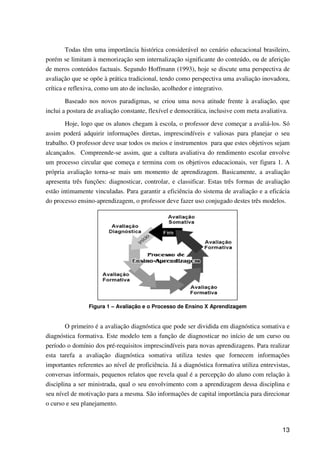 13
Todas têm uma importância histórica considerável no cenário educacional brasileiro,
porém se limitam à memorização sem internalização significante do conteúdo, ou de aferição
de meros conteúdos factuais. Segundo Hoffmann (1993), hoje se discute uma perspectiva de
avaliação que se opõe à prática tradicional, tendo como perspectiva uma avaliação inovadora,
crítica e reflexiva, como um ato de inclusão, acolhedor e integrativo.
Baseado nos novos paradigmas, se criou uma nova atitude frente à avaliação, que
inclui a postura de avaliação constante, flexível e democrática, inclusive com meta avaliativa.
Hoje, logo que os alunos chegam à escola, o professor deve começar a avaliá-los. Só
assim poderá adquirir informações diretas, imprescindíveis e valiosas para planejar o seu
trabalho. O professor deve usar todos os meios e instrumentos para que estes objetivos sejam
alcançados. Compreende-se assim, que a cultura avaliativa do rendimento escolar envolve
um processo circular que começa e termina com os objetivos educacionais, ver figura 1. A
própria avaliação torna-se mais um momento de aprendizagem. Basicamente, a avaliação
apresenta três funções: diagnosticar, controlar, e classificar. Estas três formas de avaliação
estão intimamente vinculadas. Para garantir a eficiência do sistema de avaliação e a eficácia
do processo ensino-aprendizagem, o professor deve fazer uso conjugado destes três modelos.
Figura 1 – Avaliação e o Processo de Ensino X Aprendizagem
O primeiro é a avaliação diagnóstica que pode ser dividida em diagnóstica somativa e
diagnóstica formativa. Este modelo tem a função de diagnosticar no início de um curso ou
período o domínio dos pré-requisitos imprescindíveis para novas aprendizagens. Para realizar
esta tarefa a avaliação diagnóstica somativa utiliza testes que fornecem informações
importantes referentes ao nível de proficiência. Já a diagnóstica formativa utiliza entrevistas,
conversas informais, pequenos relatos que revela qual é a percepção do aluno com relação à
disciplina a ser ministrada, qual o seu envolvimento com a aprendizagem dessa disciplina e
seu nível de motivação para a mesma. São informações de capital importância para direcionar
o curso e seu planejamento.
 