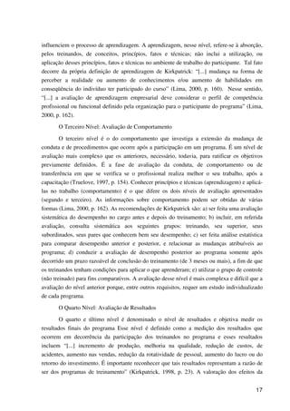 17
influenciem o processo de aprendizagem. A aprendizagem, nesse nível, refere-se à absorção,
pelos treinandos, de conceitos, princípios, fatos e técnicas; não inclui a utilização, ou
aplicação desses princípios, fatos e técnicas no ambiente de trabalho do participante. Tal fato
decorre da própria definição de aprendizagem de Kirkpatrick: “[...] mudança na forma de
perceber a realidade ou aumento de conhecimentos e/ou aumento de habilidades em
conseqüência do indivíduo ter participado do curso” (Lima, 2000, p. 160). Nesse sentido,
“[...] a avaliação de aprendizagem empresarial deve considerar o perfil de competência
profissional ou funcional definido pela organização para o participante do programa” (Lima,
2000, p. 162).
O Terceiro Nível: Avaliação de Comportamento
O terceiro nível é o do comportamento que investiga a extensão da mudança de
conduta e de procedimentos que ocorre após a participação em um programa. É um nível de
avaliação mais complexo que os anteriores, necessário, todavia, para ratificar os objetivos
previamente definidos. É a fase de avaliação da conduta, de comportamento ou de
transferência em que se verifica se o profissional realiza melhor o seu trabalho, após a
capacitação (Truelove, 1997, p. 154). Conhecer princípios e técnicas (aprendizagem) e aplicá-
las no trabalho (comportamento) é o que difere os dois níveis de avaliação apresentados
(segundo e terceiro). As informações sobre comportamento podem ser obtidas de várias
formas (Lima, 2000, p. 162). As recomendações de Kirkpatrick são: a) ser feita uma avaliação
sistemática do desempenho no cargo antes e depois do treinamento; b) incluir, em referida
avaliação, consulta sistemática aos seguintes grupos: treinando, seu superior, seus
subordinados, seus pares que conhecem bem seu desempenho; c) ser feita análise estatística
para comparar desempenho anterior e posterior, e relacionar as mudanças atribuíveis ao
programa; d) conduzir a avaliação de desempenho posterior ao programa somente após
decorrido um prazo razoável de conclusão do treinamento (de 3 meses ou mais), a fim de que
os treinandos tenham condições para aplicar o que aprenderam; e) utilizar o grupo de controle
(não treinado) para fins comparativos. A avaliação desse nível é mais complexa e difícil que a
avaliação do nível anterior porque, entre outros requisitos, requer um estudo individualizado
de cada programa.
O Quarto Nível: Avaliação de Resultados
O quarto e último nível é denominado o nível de resultados e objetiva medir os
resultados finais do programa Esse nível é definido como a medição dos resultados que
ocorrem em decorrência da participação dos treinandos no programa e esses resultados
incluem “[...] incremento de produção, melhoria na qualidade, redução de custos, de
acidentes, aumento nas vendas, redução da rotatividade de pessoal, aumento do lucro ou do
retorno do investimento. É importante reconhecer que tais resultados representam a razão de
ser dos programas de treinamento” (Kirkpatrick, 1998, p. 23). A valoração dos efeitos da
 