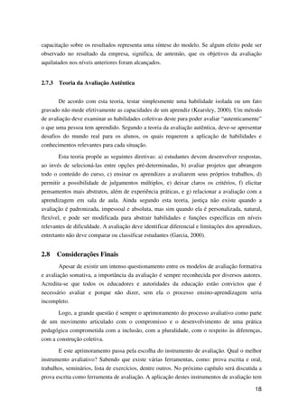 18
capacitação sobre os resultados representa uma síntese do modelo. Se algum efeito pode ser
observado no resultado da empresa, significa, de antemão, que os objetivos da avaliação
aquilatados nos níveis anteriores foram alcançados.
2.7.3 Teoria da Avaliação Autêntica
De acordo com esta teoria, testar simplesmente uma habilidade isolada ou um fato
gravado não mede efetivamente as capacidades de um aprendiz (Kearsley, 2000). Um método
de avaliação deve examinar as habilidades coletivas deste para poder avaliar “autenticamente”
o que uma pessoa tem aprendido. Segundo a teoria da avaliação autêntica, deve-se apresentar
desafios do mundo real para os alunos, os quais requerem a aplicação de habilidades e
conhecimentos relevantes para cada situação.
Esta teoria propõe as seguintes diretivas: a) estudantes devem desenvolver respostas,
ao invés de selecioná-las entre opções pré-determinadas, b) avaliar projetos que abrangem
todo o conteúdo do curso, c) ensinar os aprendizes a avaliarem seus próprios trabalhos, d)
permitir a possibilidade de julgamentos múltiplos, e) deixar claros os critérios, f) elicitar
pensamentos mais abstratos, além de experiência práticas, e g) relacionar a avaliação com a
aprendizagem em sala de aula. Ainda segundo esta teoria, justiça não existe quando a
avaliação é padronizada, impessoal e absoluta, mas sim quando ela é personalizada, natural,
flexível, e pode ser modificada para abstrair habilidades e funções específicas em níveis
relevantes de dificuldade. A avaliação deve identificar diferencial e limitações dos aprendizes,
entretanto não deve comparar ou classificar estudantes (Garcia, 2000).
2.8 Considerações Finais
Apesar de existir um intenso questionamento entre os modelos de avaliação formativa
e avaliação somativa, a importância da avaliação é sempre reconhecida por diversos autores.
Acredita-se que todos os educadores e autoridades da educação estão convictos que é
necessário avaliar e porque não dizer, sem ela o processo ensino-aprendizagem seria
incompleto.
Logo, a grande questão é sempre o aprimoramento do processo avaliativo como parte
de um movimento articulado com o compromisso e o desenvolvimento de uma prática
pedagógica comprometida com a inclusão, com a pluralidade, com o respeito às diferenças,
com a construção coletiva.
E este aprimoramento passa pela escolha do instrumento de avaliação. Qual o melhor
instrumento avaliativo? Sabendo que existe várias ferramentas, como: prova escrita e oral,
trabalhos, seminários, lista de exercícios, dentre outros. No próximo capítulo será discutida a
prova escrita como ferramenta de avaliação. A aplicação destes instrumentos de avaliação tem
 