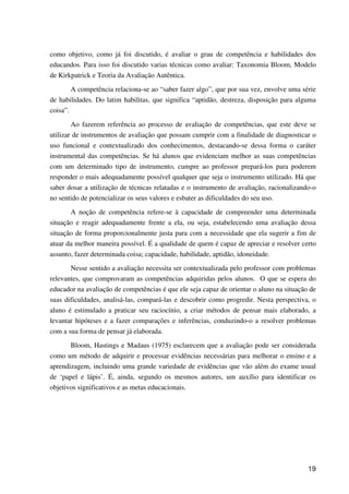 19
como objetivo, como já foi discutido, é avaliar o grau de competência e habilidades dos
educandos. Para isso foi discutido varias técnicas como avaliar: Taxonomia Bloom, Modelo
de Kirkpatrick e Teoria da Avaliação Autêntica.
A competência relaciona-se ao “saber fazer algo”, que por sua vez, envolve uma série
de habilidades. Do latim habilitas, que significa “aptidão, destreza, disposição para alguma
coisa”.
Ao fazerem referência ao processo de avaliação de competências, que este deve se
utilizar de instrumentos de avaliação que possam cumprir com a finalidade de diagnosticar o
uso funcional e contextualizado dos conhecimentos, destacando-se dessa forma o caráter
instrumental das competências. Se há alunos que evidenciam melhor as suas competências
com um determinado tipo de instrumento, cumpre ao professor prepará-los para poderem
responder o mais adequadamente possível qualquer que seja o instrumento utilizado. Há que
saber dosar a utilização de técnicas relatadas e o instrumento de avaliação, racionalizando-o
no sentido de potencializar os seus valores e esbater as dificuldades do seu uso.
A noção de competência refere-se à capacidade de compreender uma determinada
situação e reagir adequadamente frente a ela, ou seja, estabelecendo uma avaliação dessa
situação de forma proporcionalmente justa para com a necessidade que ela sugerir a fim de
atuar da melhor maneira possível. É a qualidade de quem é capaz de apreciar e resolver certo
assunto, fazer determinada coisa; capacidade, habilidade, aptidão, idoneidade.
Nesse sentido a avaliação necessita ser contextualizada pelo professor com problemas
relevantes, que comprovaram as competências adquiridas pelos alunos. O que se espera do
educador na avaliação de competências é que ele seja capaz de orientar o aluno na situação de
suas dificuldades, analisá-las, compará-las e descobrir como progredir. Nesta perspectiva, o
aluno é estimulado a praticar seu raciocínio, a criar métodos de pensar mais elaborado, a
levantar hipóteses e a fazer comparações e inferências, conduzindo-o a resolver problemas
com a sua forma de pensar já elaborada.
Bloom, Hastings e Madaus (1975) esclarecem que a avaliação pode ser considerada
como um método de adquirir e processar evidências necessárias para melhorar o ensino e a
aprendizagem, incluindo uma grande variedade de evidências que vão além do exame usual
de ‘papel e lápis’. É, ainda, segundo os mesmos autores, um auxílio para identificar os
objetivos significativos e as metas educacionais.
 