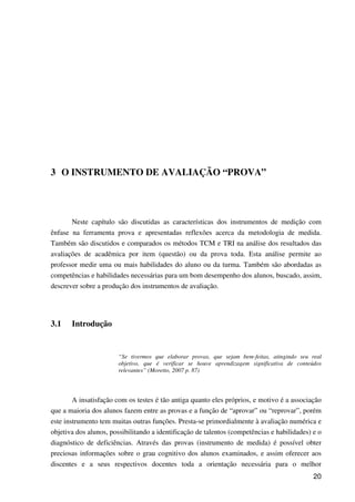 20
3 O INSTRUMENTO DE AVALIAÇÃO “PROVA”
Neste capítulo são discutidas as características dos instrumentos de medição com
ênfase na ferramenta prova e apresentadas reflexões acerca da metodologia de medida.
Também são discutidos e comparados os métodos TCM e TRI na análise dos resultados das
avaliações de acadêmica por item (questão) ou da prova toda. Esta análise permite ao
professor medir uma ou mais habilidades do aluno ou da turma. Também são abordadas as
competências e habilidades necessárias para um bom desempenho dos alunos, buscado, assim,
descrever sobre a produção dos instrumentos de avaliação.
3.1 Introdução
“Se tivermos que elaborar provas, que sejam bem-feitas, atingindo seu real
objetivo, que é verificar se houve aprendizagem significativa de conteúdos
relevantes” (Moretto, 2007 p. 87)
A insatisfação com os testes é tão antiga quanto eles próprios, e motivo é a associação
que a maioria dos alunos fazem entre as provas e a função de “aprovar” ou “reprovar”, porém
este instrumento tem muitas outras funções. Presta-se primordialmente à avaliação numérica e
objetiva dos alunos, possibilitando a identificação de talentos (competências e habilidades) e o
diagnóstico de deficiências. Através das provas (instrumento de medida) é possível obter
preciosas informações sobre o grau cognitivo dos alunos examinados, e assim oferecer aos
discentes e a seus respectivos docentes toda a orientação necessária para o melhor
 