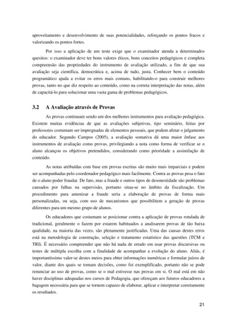 21
aproveitamento e desenvolvimento de suas potencialidades, reforçando os pontos fracos e
valorizando os pontos fortes.
Por isso a aplicação de um teste exige que o examinador atenda a determinados
quesitos: o examinador deve ter bons valores éticos, bons conceitos pedagógicos e completa
compreensão das propriedades do instrumento de avaliação utilizado, a fim de que sua
avaliação seja científica, democrática e, acima de tudo, justa. Conhecer bem o conteúdo
programático ajuda a evitar os erros mais comuns, habilitando-o para construir melhores
provas, tanto no que diz respeito ao conteúdo, como na correta interpretação das notas, além
de capacitá-lo para solucionar uma vasta gama de problemas pedagógicos.
3.2 A Avaliação através de Provas
As provas continuam sendo um dos melhores instrumentos para avaliação pedagógica.
Existem muitas evidências de que as avaliações subjetivas, tipo seminário, feitas por
professores costumam ser impregnadas de elementos pessoais, que podem afetar o julgamento
do educador. Segundo Campos (2005), a avaliação somativa dá uma maior ênfase aos
instrumentos de avaliação como provas, privilegiando a nota como forma de verificar se o
aluno alcançou os objetivos pretendidos, considerando como prioridade a assimilação de
conteúdo.
As notas atribuídas com base em provas escritas são muito mais imparciais e podem
ser acompanhadas pelo coordenador pedagógico mais facilmente. Contra as provas pesa o fato
de o aluno poder fraudar. De fato, mas a fraude e outros tipos de desonestidade são problemas
causados por falhas na supervisão, portanto situa-se no âmbito da fiscalização. Um
procedimento para amenizar a fraude seria a elaboração de provas de forma mais
personalizadas, ou seja, com uso de mecanismos que possibilitem a geração de provas
diferentes para um mesmo grupo de alunos.
Os educadores que costumam se posicionar contra a aplicação de provas rotulada de
tradicional, geralmente o fazem por estarem habituados a analisarem provas de tão baixa
qualidade, na maioria das vezes, são plenamente justificadas. Uma das causas destes erros
está na metodologia de construção, seleção e tratamento estatístico das questões (TCM e
TRI). É necessário compreender que não há nada de errado em usar provas discursivas ou
testes de múltipla escolha com a finalidade de acompanhar a evolução do aluno. Aliás, é
importantíssimo valer-se destes meios para obter informações numéricas e formular juízos de
valor, diante dos quais se tomam decisões, como foi exemplificado, portanto não se pode
renunciar ao uso de provas, como se o mal estivesse nas provas em si. O mal está em não
haver disciplinas adequadas nos cursos de Pedagogia, que ofereçam aos futuros educadores a
bagagem necessária para que se tornem capazes de elaborar, aplicar e interpretar corretamente
os resultados.
 