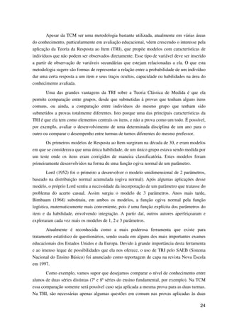24
Apesar da TCM ser uma metodologia bastante utilizada, atualmente em várias áreas
do conhecimento, particularmente em avaliação educacional, vêem crescendo o interesse pela
aplicação da Teoria da Resposta ao Item (TRI), que propõe modelos com características de
indivíduos que não podem ser observados diretamente. Esse tipo de variável deve ser inserido
a partir de observação de variáveis secundárias que estejam relacionadas a ela. O que esta
metodologia sugere são formas de representar a relação entre a probabilidade de um indivíduo
dar uma certa resposta a um item e seus traços ocultos, capacidade ou habilidades na área do
conhecimento avaliada.
Uma das grandes vantagens da TRI sobre a Teoria Clássica de Medida é que ela
permite comparação entre grupos, desde que submetidas à provas que tenham alguns itens
comuns, ou ainda, a comparação entre indivíduos do mesmo grupo que tenham sido
submetidos a provas totalmente diferentes. Isto porque uma das principais características da
TRI é que ela tem como elementos centrais os itens, e não a prova como um todo. É possível,
por exemplo, avaliar o desenvolvimento de uma determinada disciplina de um ano para o
outro ou comparar o desempenho entre turmas de turnos diferentes do mesmo professor.
Os primeiros modelos de Resposta ao Item surgiram na década de 30, e eram modelos
em que se considerava que uma única habilidade, de um único grupo estava sendo medida por
um teste onde os itens eram corrigidos de maneira classificatória. Estes modelos foram
primeiramente desenvolvidos na forma de uma função ogiva normal de um parâmetro.
Lord (1952) foi o primeiro a desenvolver o modelo unidimensional de 2 parâmetros,
baseado na distribuição normal acumulada (ogiva normal). Após algumas aplicações desse
modelo, o próprio Lord sentiu a necessidade da incorporação de um parâmetro que tratasse do
problema do acerto casual. Assim surgiu o modelo de 3 parâmetros. Anos mais tarde,
Birnbaum (1968) substituiu, em ambos os modelos, a função ogiva normal pela função
logística, matematicamente mais conveniente, pois é uma função explícita dos parâmetros do
item e da habilidade, envolvendo integração. A partir daí, outros autores aperfeiçoaram e
exploraram cada vez mais os modelos de 1, 2 e 3 parâmetros.
Atualmente é reconhecida como a mais poderosa ferramenta que existe para
tratamento estatístico de questionários, sendo usada em alguns dos mais importantes exames
educacionais dos Estados Unidos e da Europa. Devido à grande importância desta ferramenta
e ao imenso leque de possibilidades que ela nos oferece, o uso de TRI pelo SAEB (Sistema
Nacional do Ensino Básico) foi anunciado como reportagem de capa na revista Nova Escola
em 1997.
Como exemplo, vamos supor que desejamos comparar o nível de conhecimento entre
alunos de duas séries distintas (7ª e 8ª séries do ensino fundamental, por exemplo). Na TCM
essa comparação somente será possível caso seja aplicada a mesma prova para as duas turmas.
Na TRI, são necessárias apenas algumas questões em comum nas provas aplicadas às duas
 