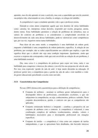 26
aprender, mas ele não aprende só com o currículo, mas com a capacidade que tem de construir
sua própria vida, relacionando-se com a família, os amigos, os colegas de trabalho.
A competência é o que o estudante aprende e não o que o professor ensina.
Entende-se como aluno competente aquele que tem domínio de várias habilidades
como: calcular, ler, interpretar, tomar decisões, responder por escrito, pesquisar, anotar,
dentre outras. Estas habilidades permitem a solução de problemas de aritmética, mas se
saímos do contexto de problema e se consideramos a complexidade envolvida no
desenvolvimento de cada uma dessas habilidades, pode-se valorizá-las como competências
que, por sua vez, requerem outras tantas habilidades.
Para dizer de um outro modo, a competência é uma habilidade de ordem geral,
enquanto a habilidade é uma competência de ordem particular, específica. A solução de um
problema, por exemplo, não se reduz especificamente aos cálculos que implica, o que não
significa dizer que o cálculo não seja uma condição importante. Igualmente, ainda que
escrever a resposta não corresponda a tudo que está envolvido na solução de um problema, é
uma habilidade essencial.
Ora, uma coisa é a competência do professor para expor um tema, outra é sua
habilidade para conquistar o interesse dos alunos e envolvê-los nas propostas de sala de aula.
Por isso, esta expressão ‘gestão da sala de aula’ é hoje muito discutida na educação. O
professor gestor tem a competência para a gestão da sala de aula e tem também a visão
do gestor educacional, percebendo a escola como um todo.
3.5.1 Características das Competências
Novaes (2001) destaca três características para a definição de competências:
•••• Conjunto de atributos - mostram os atributos gerais indispensáveis para o
desempenho efetivo de profissionais, considerados excelentes, e que são
subjacentes às competências, ou seja, conhecimentos, práticas e atitudes. Neste
conjunto desconsidera-se, porém, o contexto em que as competências são
aplicadas;
•••• Conjunto estruturado holístico e integrado - combina a perspectiva de um
conjunto de atributos com o contexto. A competência é relacional, é uma
combinação complexa de atributos (conhecimentos, atitudes, valores e
habilidades) necessários para o desempenho profissional em situações
específicas.
•••• Conjunto de tarefas - a competência é vista como um conjunto de tarefas
independentes, e que se apresentam bem detalhadas, não havendo interesse
 