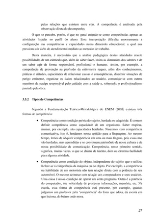 27
pelas relações que existem entre elas. A competência é analisada pela
observação direta do desempenho;
O que se percebe, porém, é que no geral entende-se como competências apenas as
atividades listadas no perfil do aluno. Essa interpretação dificulta enormemente a
configuração das competências e capacidades numa dimensão educacional, a qual nos
pressiona a ir além do atendimento imediato ao mercado de trabalho.
Desta maneira, é necessário que a análise pedagógica destas atividades revele
possibilidades de um currículo que, além do saber fazer, insira as dimensões dos saberes e de
um saber agir de forma responsável, profissional e humano. Assim, por exemplo, a
competência de prevenção na profissão da enfermeira requer, além dos conhecimentos,
práticas e atitudes, capacidades de relacionar causas e conseqüências, discernir situações de
perigo eminente, organizar os dados relacionados ao usuário, comunicar-se com outros
membros da equipe responsável pelo cuidado com a saúde e, sobretudo, o profissionalismo
pautado pela ética.
3.5.2 Tipos de Competências
Segundo a Fundamentação Teórico-Metodológica do ENEM (2005) existem três
formas de competência:
•••• Competência como condição prévia do sujeito, herdada ou adquirida: É comum
definir competência como capacidade de um organismo. Saber respirar,
mamar, por exemplo, são capacidades herdadas. Nascemos com competência
comunicativa, isto é, herdamos nossa aptidão para a linguagem. Ao mesmo
tempo, temos de adquirir competência em uma ou mais línguas, pois essas não
são herdadas, mas aprendidas e se constituem patrimônio de nossa cultura e de
nossa possibilidade de comunicação. Competência, nesse primeiro sentido,
significa, muitas vezes, o que se chama de talento, dom ou extrema facilidade
para alguma atividade.
•••• Competência como condição do objeto, independente do sujeito que o utiliza:
Refere-se á competência da máquina ou do objeto. Por exemplo, a competência
ou habilidade de um motorista não tem relação direta com a potência de seu
automóvel. O mesmo acontece com relação aos computadores e seus usuários.
Uma coisa é nossa condição de operar um certo programa. Outra é a potência
do computador, sua velocidade de processar informações, memória, etc. Na
escola, essa forma de competência está presente, por exemplo, quando
julgamos um professor pela ‘competência’ do livro que adota, da escola em
que leciona, do bairro onde mora.
 