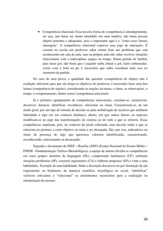 28
•••• Competência relacional. Essa terceira forma de competência é interdependente,
ou seja, não basta ser muito entendido em uma matéria, não basta possuir
objetos potentes e adequados, pois o importante aqui é o "como esses fatores
interagem". A competência relacional expressa esse jogo de interações. É
comum na escola um professor saber relatar bem um problema que está
acontecendo em sala de aula, mas na própria aula não saber resolver situações
relacionadas com a indisciplina, espaço ou tempo. Numa partida de futebol,
para fazer gol, não basta que o jogador saiba chutar a gol, fazer embaixadas,
correr com a bola no pé, é necessário que saiba coordenar tudo isso no
momento da partida.
No caso de uma prova, a qualidade das questões (competência do objeto) não é
condição suficiente para que ela atinja os objetivos do professor, é necessário fazer uma boa
leitura (competência do sujeito), considerando as reações da turma, o ritmo, as observações, o
tempo, o comportamento, dentre outras (competência relacional).
Já o primeiro agrupamento de competências transversais, constitui-se: caracterizar,
descrever, destacar, identificar, reconhecer, selecionar ou situar. Caracterizam-se, de um
modo geral, por um tipo de tomada de decisão ou pela mobilização de recursos que atribuem
identidade a algo em um contexto dinâmico, aberto, em que outros fatores ou aspectos
modificam-se no jogo das transformações do sistema ou do todo a que se referem. Essas
competências implicam, pois, no contexto da tarefa solicitada, uma decisão sobre o que se
relaciona ou pertence a certo objetivo ou meta a ser alcançada. São, por isso, indicadores ou
sinais da presença de algo que queremos valorizar identificando, caracterizando,
reconhecendo, selecionando ou destacando.
Segundo o documento do INEP – Brasília (2005) (Exame Nacional do Ensino Médio –
ENEM - Fundamentação Teórico-Metodológica), a equipe de autores dividiu as competências
em cinco grupos: domínio da linguagem (DL), compreender fenômenos (CF), enfrentar
situações-problemas (SP), construir argumentos (CA) e elaborar propostas (EP) e vinte e uma
habilidades. Exemplo de uma habilidade: Dada a descrição discursiva ou por ilustração de um
experimento ou fenômeno, de natureza científica, tecnológica ou social, “identificar”
variáveis relevantes e “selecionar” os instrumentos necessários para a realização ou
interpretação do mesmo.
 