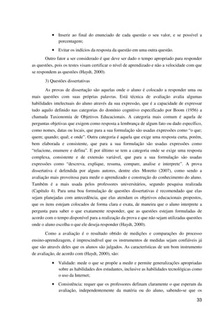 33
•••• Inserir ao final do enunciado de cada questão o seu valor, e se possível a
porcentagem;
•••• Evitar os indícios da resposta da questão em uma outra questão.
Outro fator a ser considerado é que deve ser dado o tempo apropriado para responder
as questões, pois os testes visam certificar o nível de aprendizado e não a velocidade com que
se respondem as questões (Haydt, 2000).
3) Questões dissertativas
As provas de dissertação são aquelas onde o aluno é colocado a responder uma ou
mais questões com suas próprias palavras. Está técnica de avaliação avalia algumas
habilidades intelectuais do aluno através da sua expressão, que é a capacidade de expressar
tudo aquilo definido nas categorias do domínio cognitivo especificado por Boom (1956) a
chamada Taxionomia de Objetivos Educacionais. A categoria mais comum é aquela de
perguntas objetivas que exigem como resposta a lembrança de algum fato ou dado específico,
como nomes, datas ou locais, que para a sua formulação são usadas expressões como “o que;
quem; quando; qual; e onde”. Outra categoria é aquela que exige uma resposta curta, porém,
bem elaborada e consistente, que para a sua formulação são usadas expressões como
“relacione, enumere e defina”. E por último se tem a categoria onde se exige uma resposta
complexa, consistente e de extensão variável, que para a sua formulação são usadas
expressões como “descreva, explique, resuma, compare, analise e interprete”. A prova
dissertativa é defendida por alguns autores, dentre eles Moretto (2007), como sendo a
avaliação mais proveitosa para medir o aprendizado e construção do conhecimento do aluno.
Também é a mais usada pelos professores universitários, segundo pesquisa realizada
(Capítulo 4). Para uma boa formulação de questões dissertativas é recomendado que elas
sejam planejadas com antecedência, que elas atendam os objetivos educacionais propostos,
que os itens estejam colocados de forma clara e exata, de maneira que o aluno interprete a
pergunta para saber o que exatamente responder, que as questões estejam formuladas de
acordo com o tempo disponível para a realização da prova e que não sejam utilizadas questões
onde o aluno escolha o que ele deseja responder (Haydt, 2000).
Como a avaliação é o resultado obtido de medições e comparações do processo
ensino-aprendizagem, é imprescindível que os instrumentos de medidas sejam confiáveis já
que são através deles que os alunos são julgados. As características de um bom instrumento
de avaliação, de acordo com (Haydt, 2000), são:
•••• Validade: mede o que se propõe a medir e permite generalizações apropriadas
sobre as habilidades dos estudantes, inclusive as habilidades tecnológicas como
o uso da Internet;
•••• Consistência: requer que os professores definam claramente o que esperam da
avaliação, independentemente da matéria ou do aluno, sabendo-se que os
 