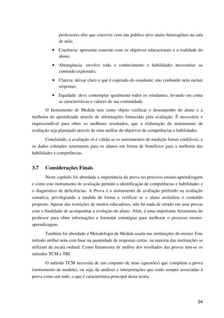 34
professores têm que conviver com um publico alvo muito heterogêneo na sala
de aula;
•••• Coerência: apresenta conexão com os objetivos educacionais e a realidade do
aluno;
•••• Abrangência: envolve todo o conhecimento e habilidades necessárias ao
conteúdo explorado;
•••• Clareza: deixar claro o que é esperado do estudante; não confundir nem incluir
respostas;
•••• Equidade: deve contemplar igualmente todos os estudantes, levando em conta
as características e valores de sua comunidade.
O Instrumento de Medida tem como objeto verificar o desempenho do aluno e a
melhoria do aprendizado através de informações fornecidas pela avaliação. É necessário e
imprescindível para obter os melhores resultados, que a elaboração do instrumento de
avaliação seja planejado através de uma análise de objetivos de competências e habilidades.
Concluindo, a avaliação só é válida se os instrumentos de medição forem confiáveis, e
os dados coletados retornarem para os alunos em forma de benefícios para a melhoria das
habilidades e competências.
3.7 Considerações Finais
Neste capítulo foi abordada a importância da prova no processo ensino-aprendizagem
e como este instrumento de avaliação permite a identificação de competências e habilidades e
o diagnóstico de deficiências. A Prova é o instrumento de avaliação preferido na avaliação
somativa, privilegiando a medida de forma a verificar se o aluno assimilou o conteúdo
proposto. Apesar das restrições de muitos educadores, não há nada de errado em usar provas
com a finalidade de acompanhar a evolução do aluno. Aliás, é uma importante ferramenta do
professor para obter informações e formular estratégias para melhorar o processo ensino-
aprendizagem.
Também foi abordado a Metodologia de Medida usada nas instituições de ensino. Este
método atribui nota com base na quantidade de respostas certas, na maioria das instituições se
utilizam da escala ordinal. Como ferramenta de análise dos resultados das provas tem-se os
métodos TCM e TRI.
O método TCM necessita de um conjunto de itens (questões) que compõem a prova
(instrumento de medida), ou seja, de análises e interpretações que estão sempre associadas à
prova como um todo, o que é característica principal desta teoria.
 
