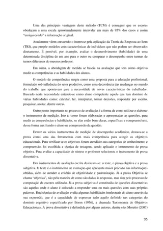35
Uma das principais vantagens deste método (TCM) é conseguir que os escores
obedeçam a uma escala aproximadamente intervalar em mais de 95% dos casos e assim
“enriquecendo” a informação original.
Atualmente vêem crescendo o interesse pela aplicação da Teoria da Resposta ao Item
(TRI), que propõe modelos com características de indivíduos que não podem ser observados
diretamente. É possível, por exemplo, avaliar o desenvolvimento (habilidade) de uma
determinada disciplina de um ano para o outro ou comparar o desempenho entre turmas de
turnos diferentes do mesmo professor.
Em suma, a abordagem de medida se baseia na avaliação que tem como objetivo
medir as competências e as habilidades dos alunos.
O modelo de competências surgiu como uma proposta para a educação profissional,
formulado sob influência do setor produtivo, como uma decorrência das mudanças no mundo
do trabalho que apontavam para a necessidade de novas características do trabalhador.
Baseado nesta necessidade entende-se como aluno competente aquele que tem domínio de
várias habilidades como: calcular, ler, interpretar, tomar decisões, responder por escrito,
pesquisar, anotar, dentre outras.
Outro ponto importante no processo de avaliação é a forma de como utilizar e elaborar
o instrumento de medição. Isto é, como foram elaboradas e apresentadas as questões, para
medir as competências e habilidades, se elas estão bem claras, específicas e compreensíveis,
dessa forma auxiliando o aluno na compreensão da questão.
Dentre os vários instrumentos de medição de desempenho acadêmico, destaca-se a
prova como uma das ferramentas com mais competência para atingir os objetivos
educacionais. Para verificar se os objetivos foram atendidos nas categorias de conhecimento e
compreensão, foi escolhida a técnica de testagem, sendo aplicado o instrumento de prova
objetiva. Para avaliar a capacidade de síntese o professor selecionou o instrumento de prova
dissertativa.
Dos instrumentos de avaliação escrita destacam-se: o teste, o prova objetiva e a prova
subjetiva. O teste é o instrumento de avaliação que apresenta maior precisão nas informações
obtidas, além de atender o critério de objetividade e padronização. Já a prova Objetiva se
chama “objetiva”, não pela maneira de como são dadas às respostas, mas sim pelo processo de
computação de escores utilizado. Já a prova subjetiva é constituída de questões dissertativas
são aquelas onde o aluno é colocado a responder uma ou mais questões com suas próprias
palavras. Está técnica de avaliação avalia algumas habilidades intelectuais do aluno através da
sua expressão, que é a capacidade de expressar tudo aquilo definido nas categorias do
domínio cognitivo especificado por Boom (1956), a chamada Taxionomia de Objetivos
Educacionais. A prova dissertativa é defendida por alguns autores, dentre eles Moretto (2007)
 