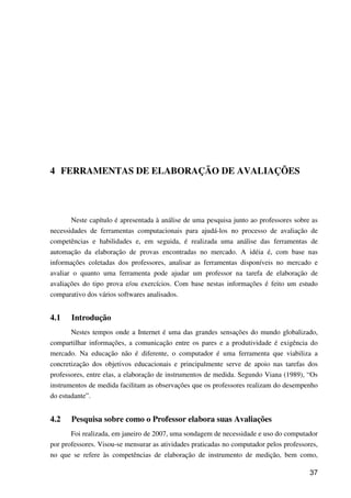 37
4 FERRAMENTAS DE ELABORAÇÃO DE AVALIAÇÕES
Neste capítulo é apresentada à análise de uma pesquisa junto ao professores sobre as
necessidades de ferramentas computacionais para ajudá-los no processo de avaliação de
competências e habilidades e, em seguida, é realizada uma análise das ferramentas de
automação da elaboração de provas encontradas no mercado. A idéia é, com base nas
informações coletadas dos professores, analisar as ferramentas disponíveis no mercado e
avaliar o quanto uma ferramenta pode ajudar um professor na tarefa de elaboração de
avaliações do tipo prova e/ou exercícios. Com base nestas informações é feito um estudo
comparativo dos vários softwares analisados.
4.1 Introdução
Nestes tempos onde a Internet é uma das grandes sensações do mundo globalizado,
compartilhar informações, a comunicação entre os pares e a produtividade é exigência do
mercado. Na educação não é diferente, o computador é uma ferramenta que viabiliza a
concretização dos objetivos educacionais e principalmente serve de apoio nas tarefas dos
professores, entre elas, a elaboração de instrumentos de medida. Segundo Viana (1989), “Os
instrumentos de medida facilitam as observações que os professores realizam do desempenho
do estudante”.
4.2 Pesquisa sobre como o Professor elabora suas Avaliações
Foi realizada, em janeiro de 2007, uma sondagem de necessidade e uso do computador
por professores. Visou-se mensurar as atividades praticadas no computador pelos professores,
no que se refere às competências de elaboração de instrumento de medição, bem como,
 