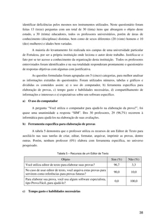 38
identificar deficiências pelos mesmos nos instrumentos utilizados. Neste questionário foram
feitas 13 (treze) perguntas com um total de 30 (tinta) itens que abrangem o objeto deste
estudo, a 30 (trinta) educadores, todos os professores universitários, porém de áreas de
conhecimento (disciplinas) distintas, bem como de sexos diferentes (20 (vinte) homens e 10
(dez) mulheres) e idades bem variadas.
A maioria do levantamento foi realizada nos campus de uma universidade particular
de Fortaleza, por ser a própria instituição onde leciona o autor deste trabalho. Justifica-se o
fato por se ter acesso a conhecimento da organização desta instituição. Todos os professores
entrevistados foram identificados e na sua totalidade responderam prontamente o questionário
de respostas objetivas com algumas com justificativa.
As questões formuladas foram agrupadas em 5 (cinco) categorias, para melhor analisar
as informações extraídas do questionário. Foram utilizados números, tabelas e gráficos e
divididas os conteúdos assim: a) o uso do computador, b) ferramenta específica para
elaboração de provas, c) tempo gasto e habilidades necessárias, d) compartilhamento de
informações e interesses e e) expectativas sobre um software específico.
a) O uso do computador
A pergunta “Você utiliza o computador para ajudá-lo na elaboração da prova?”, foi
quase uma unanimidade a resposta “SIM”. Dos 30 professores, 29 (96,7%) recorrem à
informática para ajudá-los na elaboração de suas avaliações.
b) Ferramenta específica para elaboração de provas
A tabela 5 demonstra que o professor utiliza os recursos de um Editor de Texto para
auxiliá-lo nas suas tarefas de criar, editar, formatar, arquivar, imprimir as provas, dentre
outras. Porém, nenhum professor (0%) elabora com ferramenta específica, no universo
pesquisado.
Tabela 5 – Recursos de um Editor de Texto
Objeto Sim (%) Não (%)
Você utiliza editor de texto para elaborar suas provas? 96,7 3,3
No caso de usar editor de texto, você arquiva estas provas para
servirem como referências para provas futuras?
90,0 10,0
Para elaborar sua prova, você usa algum software especialista,
tipo Prova Fácil, para ajudá-lo?
0,0 100,0
c) Tempo gasto e habilidades necessárias
 