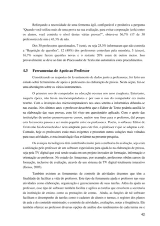 42
Reforçando a necessidade de uma fermenta ágil, configurável e produtiva a pergunta
“Quando você utiliza mais de uma prova na sua avaliação, para evitar cooperação (cola) entre
os alunos, você controla o nível destas várias provas?”, obteve-se 56,7% (17 de 30
professores) de sim e 43,3% de não.
Dos 30 professores questionados, 7 (sete), ou seja 23,3% informaram que não controla
a “Repetição de questões”, 12 (40%) dos professores controlam pela memória, 5 (cinco),
16,7% sempre fazem questões novas e o restante 20% usam de outros meios. Isso
provavelmente se deve ao fato do Processador de Texto não automatiza estes procedimentos.
4.3 Ferramentas de Apoio ao Professor
Considerando as respostas do levantamento de dados junto a professores, foi feito um
estudo sobre ferramentas de apoio a professores na elaboração de provas. Nesta seção, faz-se
uma abordagem sobre os vários instrumentos.
O primeiro uso do computador na educação ocorreu nos anos cinqüenta. Entretanto,
naquela época, não havia microcomputadores e por isso o uso do computador era muito
restrito. Com a invenção dos microcomputadores nos anos setenta a informática difundiu-se
nas escolas. Nos últimos anos o professor descobriu que o Editor de Texto poderia auxiliá-lo
na elaboração das suas provas, com foi visto em questionário aplicado. Com o apoio das
instituições de ensino promoveram-se cursos, muitos sem ônus para o professor, daí porque
esta ferramenta passou a ser muito popular entre os professores. Porém, o software Editor de
Texto não foi desenvolvido e nem adaptado para este fim, o professor é que se adaptou a ele.
Contudo, hoje os professores estão mais exigentes e procuram outras soluções mais voltadas
para suas atividades, e esta insatisfação fica evidente na presente pesquisa.
Os avanços tecnológicos têm contribuído muito para a melhoria da avaliação, seja com
a utilização pelo professor de um software especialista para ajudá-lo na elaboração de provas,
seja pela TV digital que está sendo usada em um projeto inovador de formação, informação e
orientação ao professor. No estado do Amazonas, por exemplo, professores obtêm cursos de
formação, inclusive de avaliação, através de um sistema de TV digital totalmente interativo
(Genus, 2007).
Também existem as ferramentas de controle de atividades docentes que têm a
finalidade de facilitar a vida do professor. Este tipo de ferramenta ajuda o professor nas suas
atividades como elaboração, organização e gerenciamento de suas tarefas. Além da ajuda ao
professor, esse tipo de software também facilita e agiliza as tarefas que envolvem a secretaria
da instituição de ensino, como as prestações de contas. Ainda, as funções de tal software
facilitam o desempenho de tarefas como o cadastro de alunos e turmas, o registro dos planos
de aula e do conteúdo ministrado; o controle de atividades, avaliações, notas e freqüência. Ele
também oferece ao professor diversas opções de análise dos rendimentos de cada turma ou e
 