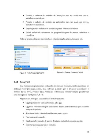 44
•••• Permite o cadastro de modelos de instruções para ser usado em provas,
trabalhos ou exercícios.
•••• Permite o cadastro de modelos de cabeçalhos para ser usado em provas,
trabalhos ou exercícios.
•••• Exporta provas, trabalhos ou exercícios para 8 formatos diferentes
•••• Possui sofisticada ferramenta de pesquisa/filtragem de provas, trabalhos e
exercícios.
Pode-se ter uma idéia das suas interfaces pelas ilustrações abaixo, figuras 2 e 3.
Figura 2 – Tela Pincipal do Tech II Figura 3 – Tela de Provas do Tech II
4.4.2 Prova Fácil
Este é um dos programas mais conhecidos no mercado brasileiro, sendo encontrado no
endereço www.provafacil.com.br. Este software permite que o professor personalize o
formato da sua prova, evitando dessa forma que se tenha que formatar sempre que elaborar
uma nova prova. Ver figuras 4, 5 e 6.
Algumas das principais características desta ferramenta:
•••• Opção para inserir além de bitmaps, gif e jpg;
•••• Opção de colar uma imagem diretamente da área de transferência para o campo
imagem da questão;
•••• Selecionar fontes e tamanhos diferentes para a prova;
•••• Funcionamento em rede;
•••• Opção para formatação de quebra de página individual em cada questão;
•••• Exportar a prova para vários formatos;
 