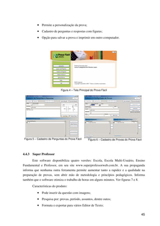 45
•••• Permite a personalização da prova;
•••• Cadastro de perguntas e respostas com figuras;
•••• Opção para salvar a prova e imprimir em outro computador.
Figura 4 – Tela Principal do Prova Fácil
Figura 5 – Cadastro de Perguntas do Prova Fácil Figura 6 – Cadastro de Provas do Prova Fácil
4.4.3 Super Professor
Este software disponibiliza quatro versões: Escola, Escola Multi-Usuário, Ensino
Fundamental e Professor, em seu site www.superprofessorweb.com.br. A sua propaganda
informa que nenhuma outra ferramenta permite aumentar tanto a rapidez e a qualidade na
preparação de provas, sem abrir mão de metodologia e princípios pedagógicos. Informa
também que o software otimiza o trabalho de horas em alguns minutos. Ver figuras 7 e 8.
Características do produto:
•••• Pode inserir da questão com imagens;
•••• Pesquisa por: provas, período, assuntos, dentre outos;
•••• Formata e exportar para vários Editor de Texto;
 