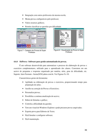 46
•••• Integração com outros professores da mesma escola;
•••• Monta provas configuráveis pelo professor;
•••• Vários recursos gráficos;
•••• Permite classificar as questões por dificuldade.
Figura 7 – Cadastro de Provas do Super
Professor
Figura 8 – Visualização da Prova no Super
Professor
4.4.4 SisProva - Software para gestão automatizada de provas.
É um software desenvolvido para automatizar o processo de elaboração de provas e
exercícios complementares, utilizado para o aprendizado dos alunos. Consistem em um
acervo de perguntas e respostas organizado por matéria, série, grau de dificuldade, etc.
Suporte: Jairo Fusinato - fusina245@yahoo.com.br. Ver Figuras 9 e 10.
Características gerais da ferramenta:
•••• Agilidade na elaboração de provas e exercícios, proporcionando tempo para
preparação de aulas;
•••• Auxílio na correção de Provas e Exercícios;
•••• Personaliza provas;
•••• Possibilita a continua atualização do acervo;
•••• Editor de fórmulas e gráfico;
•••• Controla a dificuldade da questão;
•••• Tem um visual do Windows Explorer e pode procurar provas arquivadas;
•••• Exporta prova para Editores de Texto;
•••• Fácil Instalar e configurar software;
•••• Fácil manutenção.
 