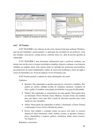 47
Figura 9 – Cadastro de Questões do SisProva Figura 10 – Gerenciamento de Provas do
SisProva
4.4.5 D7-Teacher
O D7 TEACHER é um software de alto nível, desenvolvido para ambiente Windows,
que tem por finalidade o gerenciamento e a agilização das atividades de um professor, como
por exemplo: criar provas, corrigir provas, controlar notas, etc. além de possuir questões já
cadastradas.
O D7 TEACHER é uma ferramenta indispensável para o professor moderno, que
deseja estar em dia com os avanços tecnológicos mundiais, disposto a adequar a sua forma de
trabalhar aos padrões atuais. Este sistema pode ser utilizado por professores universitários,
por professores do ensino fundamental e médio, de cursos pré-vestibulares, cursos de inglês e
cursos de informática, etc. O site da empresa é www.d7sistemas.com.
O D7-Teacher permite o cadastro de várias informações, tais como:
Cadastros:
•••• Questões: São cadastradas as questões para provas, exercícios e trabalhos. Elas
podem ser: abertas, múltipla escolha, de completar, enumerar, verdadeiro ou
falso e gráfica. E também, nesta janela será definido o seu grau de dificuldade;
•••• Tabelas: São cadastradas as características de cada questão. Nesta janela deve
ser informado: Nível e Período; Curso; Matéria e Assunto; Fonte. Isto também
para, que depois, torne mais fácil a tarefa de selecionar questões para serem
usadas nas suas atividades;
•••• Alunos: Nesta janela são cadastrados os alunos, a Instituição, a Classe (Turma)
e selecionado o Curso, Nível e Período dos alunos;
•••• Provas: Este módulo o avaliador monta sua prova com todos os recursos
disponíveis desta ferramenta, como: matéria, assunto, as questões, formata a
prova, disponibiliza a resposta, gráficos, estatísticas, dentre outros recursos.
Ver Figuras 11.
Relatórios e Acessórios:
 