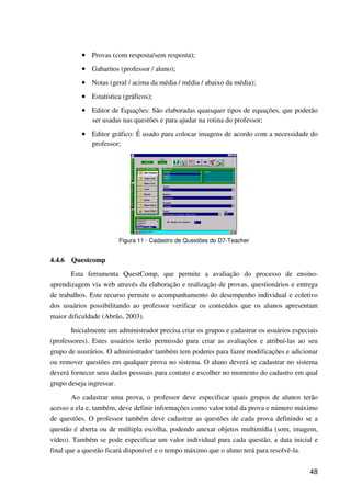 48
•••• Provas (com resposta/sem resposta);
•••• Gabaritos (professor / aluno);
•••• Notas (geral / acima da média / média / abaixo da média);
•••• Estatística (gráficos);
•••• Editor de Equações: São elaboradas quaisquer tipos de equações, que poderão
ser usadas nas questões e para ajudar na rotina do professor;
•••• Editor gráfico: É usado para colocar imagens de acordo com a necessidade do
professor;
Figura 11 - Cadastro de Questões do D7-Teacher
4.4.6 Questcomp
Esta ferramenta QuestComp, que permite a avaliação do processo de ensino-
aprendizagem via web através da elaboração e realização de provas, questionários e entrega
de trabalhos. Este recurso permite o acompanhamento do desempenho individual e coletivo
dos usuários possibilitando ao professor verificar os conteúdos que os alunos apresentam
maior dificuldade (Abrão, 2003).
Inicialmente um administrador precisa criar os grupos e cadastrar os usuários especiais
(professores). Estes usuários terão permissão para criar as avaliações e atribuí-las ao seu
grupo de usurários. O administrador também tem poderes para fazer modificações e adicionar
ou remover questões em qualquer prova no sistema. O aluno deverá se cadastrar no sistema
deverá fornecer seus dados pessoais para contato e escolher no momento do cadastro em qual
grupo deseja ingressar.
Ao cadastrar uma prova, o professor deve especificar quais grupos de alunos terão
acesso a ela e, também, deve definir informações como valor total da prova e número máximo
de questões. O professor também deve cadastrar as questões de cada prova definindo se a
questão é aberta ou de múltipla escolha, podendo anexar objetos multimídia (som, imagem,
vídeo). Também se pode especificar um valor individual para cada questão, a data inicial e
final que a questão ficará disponível e o tempo máximo que o aluno terá para resolvê-la.
 