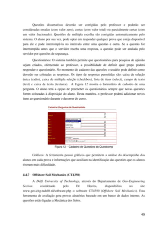 49
Questões dissertativas deverão ser corrigidas pelo professor e poderão ser
consideradas erradas (com valor zero), certas (com valor total) ou parcialmente certas (com
um valor fracionado). Questões de múltipla escolha são corrigidas automaticamente pelo
sistema. O aluno por sua vez, pode optar em responder qualquer prova que esteja disponível
para ele e pode interrompê-la no intervalo entre uma questão e outra. Se a questão for
interrompida antes que o servidor receba uma resposta, a questão pode ser anulada pelo
servidor por questões de segurança.
Questionários: O sistema também permite que questionários para pesquisa de opinião
sejam criados, oferecendo ao professor, a possibilidade de definir qual grupo poderá
responder o questionário. No momento do cadastro das questões o usuário pode definir como
deverão ser coletadas as respostas. Os tipos de respostas permitidas são: caixa de seleção
única (radio), caixa de múltipla seleção (checkbox), lista de itens (select), campo de texto
(text) e caixa de texto (textarea). A Figura 12 mostra o formulário de cadastro de uma
pergunta. O aluno terá a opção de preencher os questionários sempre que novas questões
forem colocadas à disposição do aluno. Desta maneira, o professor poderá adicionar novos
itens ao questionário durante o decorrer do curso.
Figura 12 – Cadastro de Questões do Questcomp
Gráficos: A ferramenta possui gráficos que permitem a análise do desempenho dos
alunos em cada prova e informações que auxiliam na identificação das questões que os alunos
tiveram mais dificuldade.
4.4.7 Offshore Soil Mechanics (CT4350)
A Delft University of Technology, através do Departamento de Geo-Engineering
Section coordenado pelo Dr Heeres, disponibiliza no site
www.geo.citg.tudelft.nl/software.php o software CT4350 (Offshore Soil Mechanics). Esta
ferramenta de avaliação gera provas aleatórias baseado em um banco de dados interno. As
questões estão ligadas a Mecânica dos Solos.
 