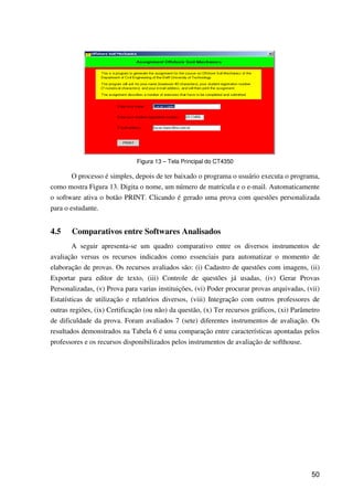 50
Figura 13 – Tela Principal do CT4350
O processo é simples, depois de ter baixado o programa o usuário executa o programa,
como mostra Figura 13. Digita o nome, um número de matrícula e o e-mail. Automaticamente
o software ativa o botão PRINT. Clicando é gerado uma prova com questões personalizada
para o estudante.
4.5 Comparativos entre Softwares Analisados
A seguir apresenta-se um quadro comparativo entre os diversos instrumentos de
avaliação versus os recursos indicados como essenciais para automatizar o momento de
elaboração de provas. Os recursos avaliados são: (i) Cadastro de questões com imagens, (ii)
Exportar para editor de texto, (iii) Controle de questões já usadas, (iv) Gerar Provas
Personalizadas, (v) Prova para varias instituições, (vi) Poder procurar provas arquivadas, (vii)
Estatísticas de utilização e relatórios diversos, (viii) Integração com outros professores de
outras regiões, (ix) Certificação (ou não) da questão, (x) Ter recursos gráficos, (xi) Parâmetro
de dificuldade da prova. Foram avaliados 7 (sete) diferentes instrumentos de avaliação. Os
resultados demonstrados na Tabela 6 é uma comparação entre características apontadas pelos
professores e os recursos disponibilizados pelos instrumentos de avaliação de softhouse.
 