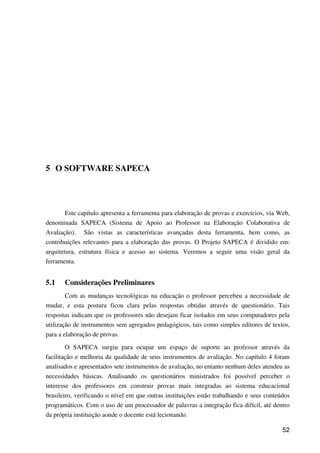 52
5 O SOFTWARE SAPECA
Este capítulo apresenta a ferramenta para elaboração de provas e exercícios, via Web,
denominada SAPECA (Sistema de Apoio ao Professor na Elaboração Colaborativa de
Avaliação). São vistas as características avançadas desta ferramenta, bem como, as
contribuições relevantes para a elaboração das provas. O Projeto SAPECA é dividido em:
arquitetura, estrutura física e acesso ao sistema. Veremos a seguir uma visão geral da
ferramenta.
5.1 Considerações Preliminares
Com as mudanças tecnológicas na educação o professor percebeu a necessidade de
mudar, e esta postura ficou clara pelas respostas obtidas através de questionário. Tais
respostas indicam que os professores não desejam ficar isolados em seus computadores pela
utilização de instrumentos sem agregados pedagógicos, tais como simples editores de textos,
para a elaboração de provas.
O SAPECA surgiu para ocupar um espaço de suporte ao professor através da
facilitação e melhoria da qualidade de seus instrumentos de avaliação. No capítulo 4 foram
analisados e apresentados sete instrumentos de avaliação, no entanto nenhum deles atendeu as
necessidades básicas. Analisando os questionários ministrados foi possível perceber o
interesse dos professores em construir provas mais integradas ao sistema educacional
brasileiro, verificando o nível em que outras instituições estão trabalhando e seus conteúdos
programáticos. Com o uso de um processador de palavras a integração fica difícil, até dentro
da própria instituição aonde o docente está lecionando.
 
