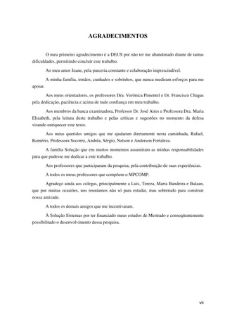 vii
AGRADECIMENTOS
O meu primeiro agradecimento é a DEUS por não ter me abandonado diante de tantas
dificuldades, permitindo concluir este trabalho.
Ao meu amor Jeane, pela parceria constante e colaboração imprescindível.
A minha família, irmãos, cunhados e sobrinhos, que nunca mediram esforços para me
apoiar.
Aos meus orientadores, os professores Dra. Verônica Pimentel e Dr. Francisco Chagas
pela dedicação, paciência e acima de tudo confiança em meu trabalho.
Aos membros da banca examinadora, Professor Dr. José Aires e Professora Dra. Maria
Elizabeth, pela leitura deste trabalho e pelas críticas e sugestões no momento da defesa
visando enriquecer este texto.
Aos meus queridos amigos que me ajudaram diretamente nesta caminhada, Rafael,
Romério, Professora Socorro, Andréa, Sérgio, Nelson e Anderson Fortaleza.
A família Solução que em muitos momentos assumiram as minhas responsabilidades
para que pudesse me dedicar a este trabalho.
Aos professores que participaram da pesquisa, pela contribuição de suas experiências.
A todos os meus professores que compõem o MPCOMP.
Agradeço ainda aos colegas, principalmente a Luis, Tereza, Maria Bandeira e Balaan,
que por muitas ocasiões, nos reuníamos não só para estudar, mas sobretudo para construir
nossa amizade.
A todos os demais amigos que me incentivaram.
À Solução Sistemas por ter financiado meus estudos de Mestrado e conseqüentemente
possibilitado o desenvolvimento dessa pesquisa.
 