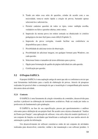 54
b. Tendo em mãos essa série de questões, criadas de acordo com a sua
necessidade, torna-se muito rápida a criação de provas, bastando apenas
selecioná-las e adicioná-las.
c. Permitir cadastrar questões de todos os tipos, como: múltipla escolha,
verdadeiro ou falso e questões abertas, entre outras.
d. Impressão da mesma prova em ordem sorteada ou obedecendo os critérios
pedagógicos da mais fácil para a mais difícil (Capítulo 3).
e. Impressão da prova corrigida, visando facilitar sua conferência ou
disponibilizar para o aluno;
f. Possibilidade de adicionar textos de observação.
g. Possibilidade de adicionar imagem, em qualquer formato para Windows, em
cada questão.
h. Selecionar fontes e tamanhos de textos diferentes para a prova.
i. Opção para formatação de quebra de página individual em cada questão.
j. Certificação por questão.
5.2 O Projeto SAPECA
O projeto SAPECA é uma aspiração antiga do autor que não se conformava em ter que
usar ferramentas ineficientes para a tarefa de elaboração de provas. Através de pesquisas
realizadas foi possível obter a constatação de que a insatisfação é compartilhada pela maioria
dos atores desta atividade.
5.2.1 Contexto
O SAPECA é uma ferramenta de criação sistemática de conteúdos, desenvolvida para
auxiliar o professor na elaboração de instrumentos avaliativos. Pode ser usada por todos os
professores do fundamental a pós-graduação.
O SAPECA, na fase de sua especificação, passou por questionamentos e análises
relevantes para a definição de seu projeto final. De acordo com a técnica chamada de “Análise
de Pontos por Função”, uma aplicação de software, vista sob a ótica do usuário (professor), é
um conjunto de funções ou atividades que beneficiam a realização de suas tarefas através de
automação e gestão da informação.
Um desenvolvimento de software constitui-se então de um conjunto de atividades
realizadas para desenvolver, controlar, validar e dar manutenção a um software produto. A
 