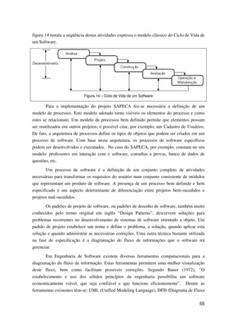 55
figura 14 retrata a seqüência destas atividades expressa o modelo clássico do Ciclo de Vida de
um Software.
Figura 14 – Ciclo de Vida de um Software
Para a implementação do projeto SAPECA fez-se necessária a definição de um
modelo de processos. Este modelo adotado torna visíveis os elementos do processo e como
estes se relacionam. Um modelo de processos bem definido permite que elementos possam
ser reutilizados em outros projetos; é possível citar, por exemplo, um Cadastro de Usuários.
De fato, a arquitetura de processos define os tipos de objetos que podem ser criados em um
processo de software. Com base nesta arquitetura, os processos de software específicos
podem ser desenvolvidos e executados. No caso do SAPECA, por exemplo, constam no seu
modelo: professores em interação com o software, consultas a provas, banco de dados de
questões, etc.
Um processo de software é a definição de um conjunto completo de atividades
necessárias para transformar os requisitos do usuário num conjunto consistente de módulos
que representam um produto de software. A presença de um processo bem definido e bem
especificado é um aspecto determinante de diferenciação entre projetos bem-sucedidos e
projetos mal-sucedidos.
Os padrões de projeto de software, ou padrões de desenho de software, também muito
conhecidos pelo termo original em inglês “Design Patterns”, descrevem soluções para
problemas recorrentes no desenvolvimento de sistemas de software orientado a objeto. Um
padrão de projeto estabelece um nome e define o problema, a solução, quando aplicar esta
solução e quando administrar as necessárias correções. Uma outra técnica bastante utilizada
na fase de especificação é a diagramação do fluxo de informações que o software irá
gerenciar.
Em Engenharia de Software existem diversas ferramentas computacionais para a
diagramação do fluxo da informação. Estas ferramentas permitem uma melhor visualização
deste fluxo, bem como facilitam possíveis correções. Segundo Bauer (1972), “O
estabelecimento e uso dos sólidos princípios da engenharia possibilita um software
economicamente viável, que seja confiável e que funcione eficientemente”. Dentre as
ferramentas existentes têm-se: UML (Unified Modeling Language), DFD (Diagrama de Fluxo
 