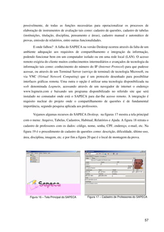 57
possivelmente, de todas as funções necessárias para operacionalizar os processos de
elaboração de instrumentos de avaliação tais como: cadastro de questões, cadastro de tabelas
(instituições, titulação, disciplina, pensamento e áreas), cadastro manual e automático de
provas, emissão de relatórios, entre outras funcionalidades.
E onde falhou? A falha do SAPECA na versão Desktop ocorreu através da falta de um
ambiente adequação aos requisitos de compartilhamento e integração da informação,
podendo funcionar bem em um computador isolado ou em uma rede local (LAN). O acesso
remoto exigiria do cliente muitos conhecimentos intermediários e avançados de tecnologia da
informação tais como: conhecimento do número do IP (Internet Protocol) para que pudesse
acessar, ou através de um Terminal Server (serviço de terminal) de tecnologia Microsoft, ou
via VNC (Virtual Network Computing) que é um protocolo desenhado para possibilitar
interfaces gráficas remota. Uma outra o opção é utilizar uma tecnologia disponibilizada na
web denominada Logmein, acessando através de um navegador de internet o endereço
www.logmein.com e baixando um programa disponibilizado no referido site que será
instalado no comutador onde está o SAPECA para dar-lhe acesso remoto. A integração é
requisito nuclear do projeto onde o compartilhamento de questões é de fundamental
importância, segundo pesquisa aplicada aos professores.
Vejamos algumas recursos do SAPECA Desktop, na figuras 17 mostra a tela principal
com o menu: Arquivo, Tabelas, Cadastros, Habitual, Relatórios e Ajuda. A figura 18 retrata o
cadastro de professores com os dados: código, nome, senha, CPF, endereço, e-mail, etc. Na
figura 19 é o procedimento de cadastro de questões como: descrição, dificuldade, último uso,
área, disciplina, imagem, etc. e por fim a figura 20 que é o local de montagem da prova.
Figura 16 – Tela Principal do SAPECA Figura 17 – Cadastro de Professores do SAPECA
 