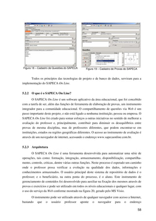 58
Figura 18 – Cadastro de Questões do SAPECA Figura 19 – Cadastro de Provas do SAPECA
Todos os princípios das tecnologias de projeto e de banco de dados, serviram para a
implementação do SAPECA On Line.
5.2.2 O que é o SAPECA On Line?
O SAPECA On Line é um software aplicativo da área educacional, que foi concebido
com a tarefa de ser, além das funções de ferramenta de elaboração de provas, um instrumento
integrador para a comunidade educacional. O compartilhamento de questões via Web é um
passo importante deste projeto, e não está ligado a nenhuma instituição, pessoa ou empresa. O
SAPECA On Line foi criado para somar esforços a outras iniciativas no sentido de melhorar a
avaliação do professor e, principalmente, contribuir para diminuir os desequilíbrios entre
provas de mesma disciplina, mas de professores diferentes, que podem encontrar-se em
instituições, estados ou regiões geográficas diferentes. O acesso ao instrumento de avaliação é
através de um navegador de internet, acessando o endereço www.sapecaonline.com.br.
5.2.3 Arquitetura
O SAPECA On Line é uma ferramenta desenvolvida para automatizar uma série de
operações, tais como: formação, integração, armazenamento, disponibilização, compartilha-
mento, controle, criticas, dentre várias outras funções. Neste processo é esperado um caminho
onde o professor possa verificar a evolução na qualidade dos dados, informações e
conhecimentos armazenados. O usuário principal deste sistema de repositório de dados é o
professor; e o beneficiário, na outra ponta do processo, é o aluno. Este instrumento de
gerenciamento de conteúdos foi desenvolvido para auxiliar na fixação dos mesmos através de
provas e exercícios e pode ser utilizado em todos os níveis educacionais e qualquer lugar, com
o uso do serviço da Web conforme mostrado na figura 20, gerado pelo MS Visio.
O instrumento pode ser utilizado através de qualquer navegador com acesso a Internet,
bastando que o usuário professor aponte o navegador para o endereço
 