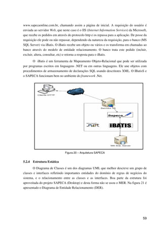 59
www.sapecaonline.com.br, chamando assim a página de inicial. A requisição do usuário é
enviada ao servidor Web, que neste caso é o IIS (Internet Information Services) da Microsoft,
que recebe os pedidos em através do protocolo http e os repassa para a aplicação. De posse da
requisição ele pode ou não repassar, dependendo da natureza da requisição, para o banco (MS
SQL Server) via iBatis. O iBatis recebe um objeto ou vários e os transforma em chamadas ao
banco através do modelo de entidade relacionamento. O banco trata este pedido (incluir,
excluir, altera, consultar, etc) e retorna a resposta para o iBatis.
O iBatis é um ferramenta de Mapeamento Objeto-Relacional que pode ser utilizada
por programas escritos em linguagens .NET ou em outras linguagens. Ele une objetos com
procedimentos de armazenamento de declarações SQL usando descritores XML. O IBatisS e
o SAPECA funcionam bem no ambiente do framework .Net.
Figura 20 – Arquitetura SAPECA
5.2.4 Estrutura Estática
O Diagrama de Classes é um dos diagramas UML que melhor descreve um grupo de
classes e interfaces refletindo importantes entidades do domínio de regras de negócios do
sistema, e o relacionamento entre as classes e as interfaces. Boa parte da estrutura foi
aproveitada do projeto SAPECA (Desktop) e desta forma não se usou o MER. Na figura 21 é
apresentado o Diagrama de Entidade Relacionamento (DER).
 