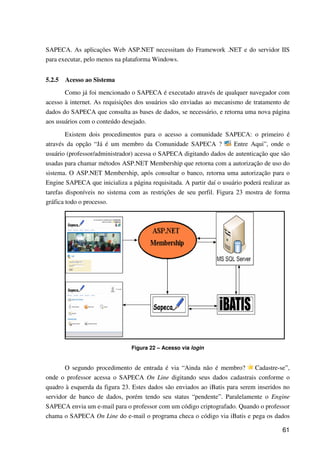 61
SAPECA. As aplicações Web ASP.NET necessitam do Framework .NET e do servidor IIS
para executar, pelo menos na plataforma Windows.
5.2.5 Acesso ao Sistema
Como já foi mencionado o SAPECA é executado através de qualquer navegador com
acesso à internet. As requisições dos usuários são enviadas ao mecanismo de tratamento de
dados do SAPECA que consulta as bases de dados, se necessário, e retorna uma nova página
aos usuários com o conteúdo desejado.
Existem dois procedimentos para o acesso a comunidade SAPECA: o primeiro é
através da opção “Já é um membro da Comunidade SAPECA ? Entre Aqui”, onde o
usuário (professor/administrador) acessa o SAPECA digitando dados de autenticação que são
usadas para chamar métodos ASP.NET Membership que retorna com a autorização de uso do
sistema. O ASP.NET Membership, após consultar o banco, retorna uma autorização para o
Engine SAPECA que inicializa a página requisitada. A partir daí o usuário poderá realizar as
tarefas disponíveis no sistema com as restrições de seu perfil. Figura 23 mostra de forma
gráfica todo o processo.
Figura 22 – Acesso via login
O segundo procedimento de entrada é via “Ainda não é membro? Cadastre-se”,
onde o professor acessa o SAPECA On Line digitando seus dados cadastrais conforme o
quadro à esquerda da figura 23. Estes dados são enviados ao iBatis para serem inseridos no
servidor de banco de dados, porém tendo seu status “pendente”. Paralelamente o Engine
SAPECA envia um e-mail para o professor com um código criptografado. Quando o professor
chama o SAPECA On Line do e-mail o programa checa o código via iBatis e pega os dados
 