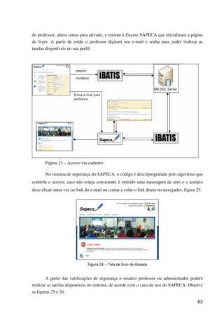 62
do professor, altera status para ativado, e retorna à Engine SAPECA que inicializará a página
de login. A partir de então o professor digitará seu e-mail e senha para poder realizar as
tarefas disponíveis no seu perfil.
Figura 23 – Acesso via cadastro
No sistema de segurança do SAPECA, o código é descriptografado pelo algoritmo que
controla o acesso, caso não esteja consistente é emitido uma mensagem de erro e o usuário
deve clicar outra vez no link do e-mail ou copiar e colar o link direto no navegador, figura 25.
Figura 24 – Tela de Erro de Acesso
A partir das verificações de segurança o usuário professor ou administrador poderá
realizar as tarefas disponíveis no sistema, de acorde com o caso de uso do SAPECA. Observe
as figuras 25 e 26.
 