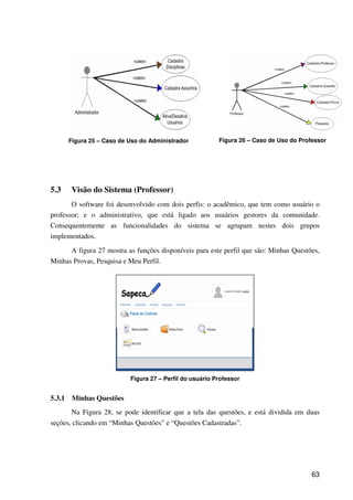 63
Figura 25 – Caso de Uso do Administrador Figura 26 – Caso de Uso do Professor
5.3 Visão do Sistema (Professor)
O software foi desenvolvido com dois perfis: o acadêmico, que tem como usuário o
professor; e o administrativo, que está ligado aos usuários gestores da comunidade.
Consequentemente as funcionalidades do sistema se agrupam nestes dois grupos
implementados.
A figura 27 mostra as funções disponíveis para este perfil que são: Minhas Questões,
Minhas Provas, Pesquisa e Meu Perfil.
Figura 27 – Perfil do usuário Professor
5.3.1 Minhas Questões
Na Figura 28, se pode identificar que a tela das questões, e está dividida em duas
seções, clicando em “Minhas Questões” e “Questões Cadastradas”.
 