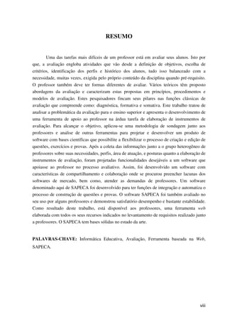 viii
RESUMO
Uma das tarefas mais difíceis de um professor está em avaliar seus alunos. Isto por
que, a avaliação engloba atividades que vão desde a definição de objetivos, escolha de
critérios, identificação dos perfis e histórico dos alunos, tudo isso balanceado com a
necessidade, muitas vezes, exigida pelo próprio conteúdo da disciplina quando pré-requisito.
O professor também deve ter formas diferentes de avaliar. Vários teóricos têm proposto
abordagens da avaliação e caracterizam estas propostas em princípios, procedimentos e
modelos de avaliação. Estes pesquisadores fincam seus pilares nas funções clássicas de
avaliação que compreende como: diagnóstica, formativa e somativa. Este trabalho tratou de
analisar a problemática da avaliação para o ensino superior e apresenta o desenvolvimento de
uma ferramenta de apoio ao professor na árdua tarefa de elaboração de instrumentos de
avaliação. Para alcançar o objetivo, aplicou-se uma metodologia de sondagem junto aos
professores e analise de outras ferramentas para projetar e desenvolver um produto de
software com bases científicas que possibilite a flexibilizar o processo de criação e edição de
questões, exercícios e provas. Após a coleta das informações junto a o grupo heterogêneo de
professores sobre suas necessidades, perfis, área de atuação, e posturas quanto a elaboração de
instrumentos de avaliação, foram projetadas funcionalidades desejáveis a um software que
apoiasse ao professor no processo avaliativo. Assim, foi desenvolvido um software com
características de compartilhamento e colaboração onde se procurou preencher lacunas dos
softwares de mercado, bem como, atender as demandas de professores. Um software
denominado aqui de SAPECA foi desenvolvido para ter funções de integração e automatiza o
processo de construção de questões e provas. O software SAPECA foi também avaliado no
seu uso por alguns professores e demonstrou satisfatório desempenho e bastante estabilidade.
Como resultado deste trabalho, está disponível aos professores, uma ferramenta web
elaborada com todos os seus recursos indicados no levantamento de requisitos realizado junto
a professores. O SAPECA tem bases sólidas no estado da arte.
PALAVRAS-CHAVE: Informática Educativa, Avaliação, Ferramenta baseada na Web,
SAPECA.
 
