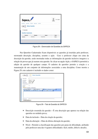 64
Figura 28 – Gerenciador de Questões do SAPECA
Nas Questões Cadastradas ficam disponíveis as questões já inseridas pelo professor,
mostrando descrição, disciplina, assunto e ação. Caso o professor clique em cima da
descrição da questão, serão mostradas todas as informações da questão inclusive imagem e a
relação de provas que já usaram esta questão. Se clicar na opção Ação, o SAPECA permitirá a
edição da questão de qualquer campo. O cadastro de questões permite a criação e a
manutenção de um conjunto de informações associadas a uma disciplina. Como mostra a
Figura 29, este cadastro é incluído os dados como:
Figura 29 – Tela de Questão do SAPECA
•••• Descrição resumida da questão – É esta descrição que aparece na relação das
questões no módulo prova;
•••• Data da inclusão – Data da criação da questão;
•••• Data da alteração – Data da última alteração da questão;
•••• Nível – Permitir a classificação das questões por graus de dificuldade, atribuído
pelo professor uma das 4 (quatro) dificuldades: fácil, médio, difícil e desafio;
 