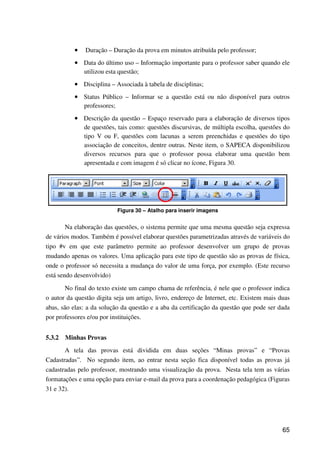 65
•••• Duração – Duração da prova em minutos atribuída pelo professor;
•••• Data do último uso – Informação importante para o professor saber quando ele
utilizou esta questão;
•••• Disciplina – Associada à tabela de disciplinas;
•••• Status Público – Informar se a questão está ou não disponível para outros
professores;
•••• Descrição da questão – Espaço reservado para a elaboração de diversos tipos
de questões, tais como: questões discursivas, de múltipla escolha, questões do
tipo V ou F, questões com lacunas a serem preenchidas e questões do tipo
associação de conceitos, dentre outras. Neste item, o SAPECA disponibilizou
diversos recursos para que o professor possa elaborar uma questão bem
apresentada e com imagem é só clicar no ícone, Figura 30.
Figura 30 – Atalho para inserir imagens
Na elaboração das questões, o sistema permite que uma mesma questão seja expressa
de vários modos. Também é possível elaborar questões parametrizadas através de variáveis do
tipo #v em que este parâmetro permite ao professor desenvolver um grupo de provas
mudando apenas os valores. Uma aplicação para este tipo de questão são as provas de física,
onde o professor só necessita a mudança do valor de uma força, por exemplo. (Este recurso
está sendo desenvolvido)
No final do texto existe um campo chama de referência, é nele que o professor indica
o autor da questão digita seja um artigo, livro, endereço de Internet, etc. Existem mais duas
abas, são elas: a da solução da questão e a aba da certificação da questão que pode ser dada
por professores e/ou por instituições.
5.3.2 Minhas Provas
A tela das provas está dividida em duas seções “Minas provas” e “Provas
Cadastradas”. No segundo item, ao entrar nesta seção fica disponível todas as provas já
cadastradas pelo professor, mostrando uma visualização da prova. Nesta tela tem as várias
formatações e uma opção para enviar e-mail da prova para a coordenação pedagógica (Figuras
31 e 32).
 