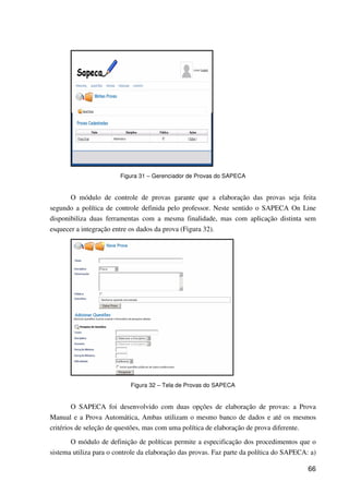 66
Figura 31 – Gerenciador de Provas do SAPECA
O módulo de controle de provas garante que a elaboração das provas seja feita
segundo a política de controle definida pelo professor. Neste sentido o SAPECA On Line
disponibiliza duas ferramentas com a mesma finalidade, mas com aplicação distinta sem
esquecer a integração entre os dados da prova (Figura 32).
Figura 32 – Tela de Provas do SAPECA
O SAPECA foi desenvolvido com duas opções de elaboração de provas: a Prova
Manual e a Prova Automática, Ambas utilizam o mesmo banco de dados e até os mesmos
critérios de seleção de questões, mas com uma política de elaboração de prova diferente.
O módulo de definição de políticas permite a especificação dos procedimentos que o
sistema utiliza para o controle da elaboração das provas. Faz parte da política do SAPECA: a)
 